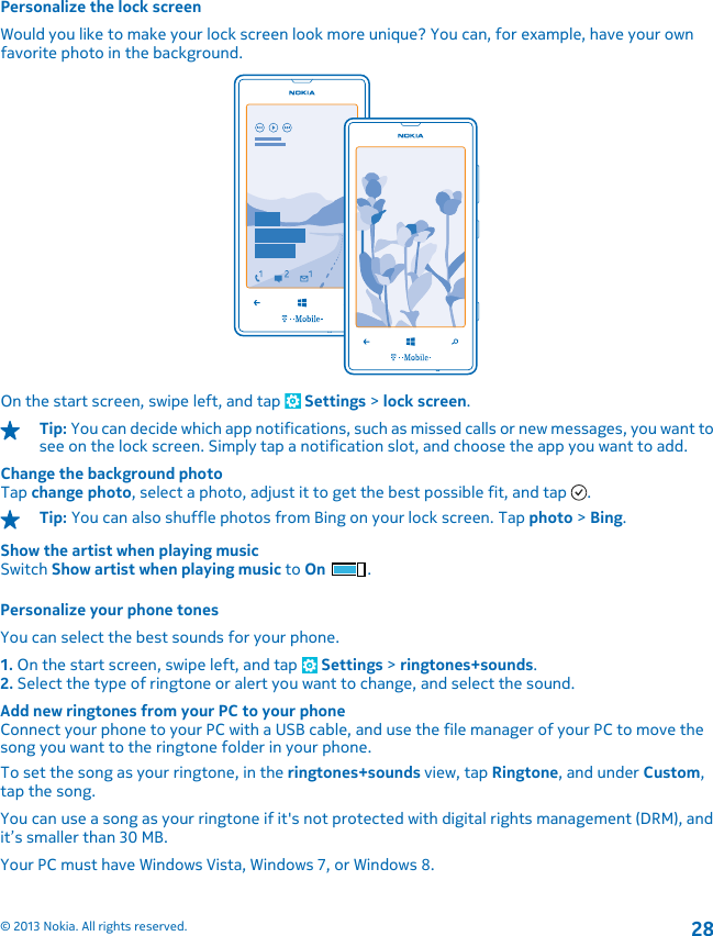 Personalize the lock screenWould you like to make your lock screen look more unique? You can, for example, have your ownfavorite photo in the background.On the start screen, swipe left, and tap   Settings &gt; lock screen.Tip: You can decide which app notifications, such as missed calls or new messages, you want tosee on the lock screen. Simply tap a notification slot, and choose the app you want to add.Change the background photoTap change photo, select a photo, adjust it to get the best possible fit, and tap  .Tip: You can also shuffle photos from Bing on your lock screen. Tap photo &gt; Bing.Show the artist when playing musicSwitch Show artist when playing music to On .Personalize your phone tonesYou can select the best sounds for your phone.1. On the start screen, swipe left, and tap   Settings &gt; ringtones+sounds.2. Select the type of ringtone or alert you want to change, and select the sound.Add new ringtones from your PC to your phoneConnect your phone to your PC with a USB cable, and use the file manager of your PC to move thesong you want to the ringtone folder in your phone.To set the song as your ringtone, in the ringtones+sounds view, tap Ringtone, and under Custom,tap the song.You can use a song as your ringtone if it&apos;s not protected with digital rights management (DRM), andit’s smaller than 30 MB.Your PC must have Windows Vista, Windows 7, or Windows 8.© 2013 Nokia. All rights reserved.28