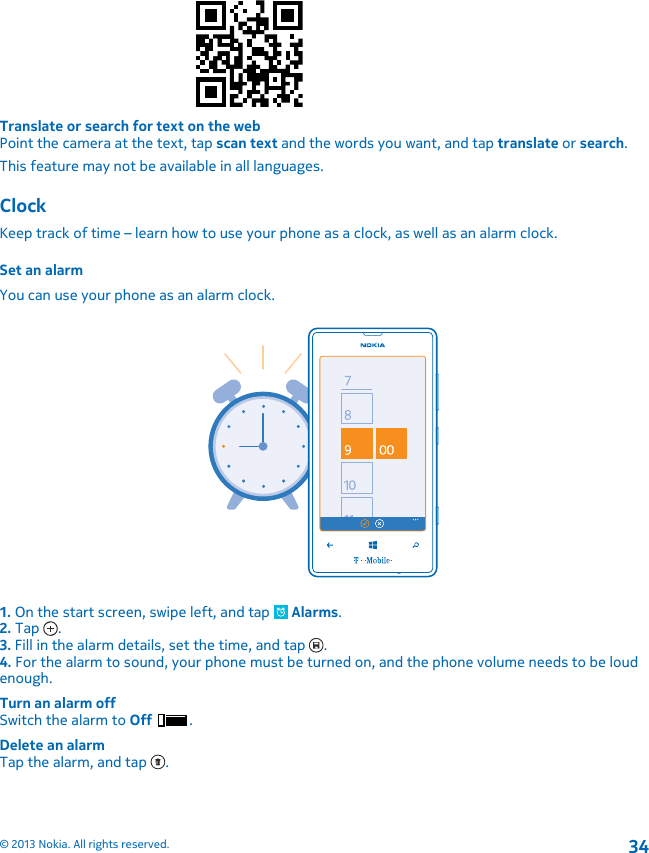 Translate or search for text on the webPoint the camera at the text, tap scan text and the words you want, and tap translate or search.This feature may not be available in all languages.ClockKeep track of time – learn how to use your phone as a clock, as well as an alarm clock.Set an alarmYou can use your phone as an alarm clock.1. On the start screen, swipe left, and tap   Alarms.2. Tap  .3. Fill in the alarm details, set the time, and tap  .4. For the alarm to sound, your phone must be turned on, and the phone volume needs to be loudenough.Turn an alarm offSwitch the alarm to Off .Delete an alarmTap the alarm, and tap  .© 2013 Nokia. All rights reserved.34