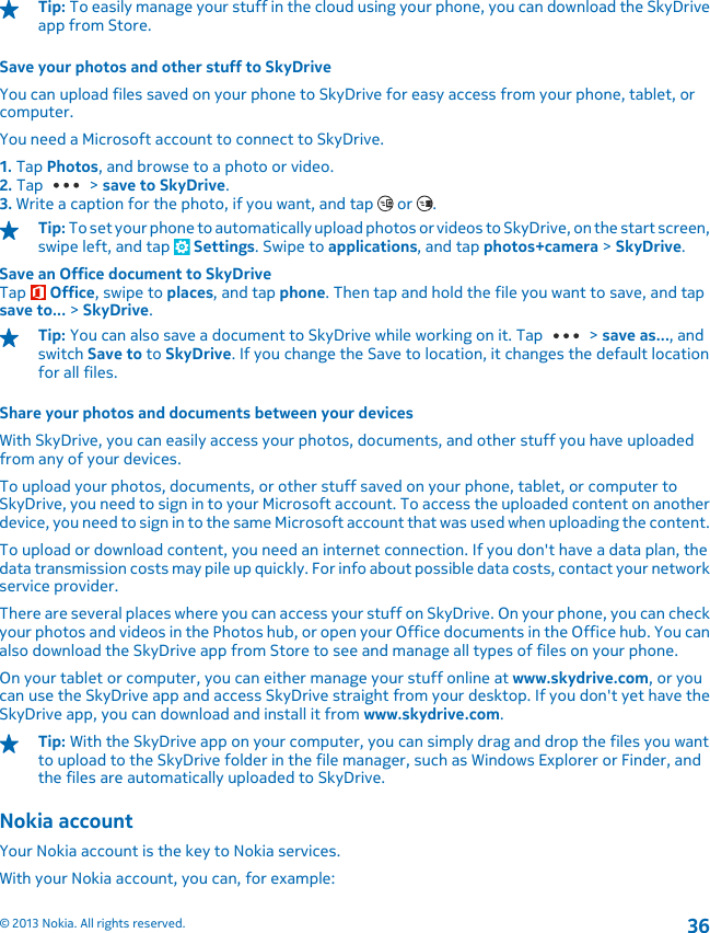 Tip: To easily manage your stuff in the cloud using your phone, you can download the SkyDriveapp from Store.Save your photos and other stuff to SkyDriveYou can upload files saved on your phone to SkyDrive for easy access from your phone, tablet, orcomputer.You need a Microsoft account to connect to SkyDrive.1. Tap Photos, and browse to a photo or video.2. Tap   &gt; save to SkyDrive.3. Write a caption for the photo, if you want, and tap   or  .Tip: To set your phone to automatically upload photos or videos to SkyDrive, on the start screen,swipe left, and tap   Settings. Swipe to applications, and tap photos+camera &gt; SkyDrive.Save an Office document to SkyDriveTap   Office, swipe to places, and tap phone. Then tap and hold the file you want to save, and tapsave to... &gt; SkyDrive.Tip: You can also save a document to SkyDrive while working on it. Tap   &gt; save as..., andswitch Save to to SkyDrive. If you change the Save to location, it changes the default locationfor all files.Share your photos and documents between your devicesWith SkyDrive, you can easily access your photos, documents, and other stuff you have uploadedfrom any of your devices.To upload your photos, documents, or other stuff saved on your phone, tablet, or computer toSkyDrive, you need to sign in to your Microsoft account. To access the uploaded content on anotherdevice, you need to sign in to the same Microsoft account that was used when uploading the content.To upload or download content, you need an internet connection. If you don&apos;t have a data plan, thedata transmission costs may pile up quickly. For info about possible data costs, contact your networkservice provider.There are several places where you can access your stuff on SkyDrive. On your phone, you can checkyour photos and videos in the Photos hub, or open your Office documents in the Office hub. You canalso download the SkyDrive app from Store to see and manage all types of files on your phone.On your tablet or computer, you can either manage your stuff online at www.skydrive.com, or youcan use the SkyDrive app and access SkyDrive straight from your desktop. If you don&apos;t yet have theSkyDrive app, you can download and install it from www.skydrive.com.Tip: With the SkyDrive app on your computer, you can simply drag and drop the files you wantto upload to the SkyDrive folder in the file manager, such as Windows Explorer or Finder, andthe files are automatically uploaded to SkyDrive.Nokia accountYour Nokia account is the key to Nokia services.With your Nokia account, you can, for example:© 2013 Nokia. All rights reserved.36