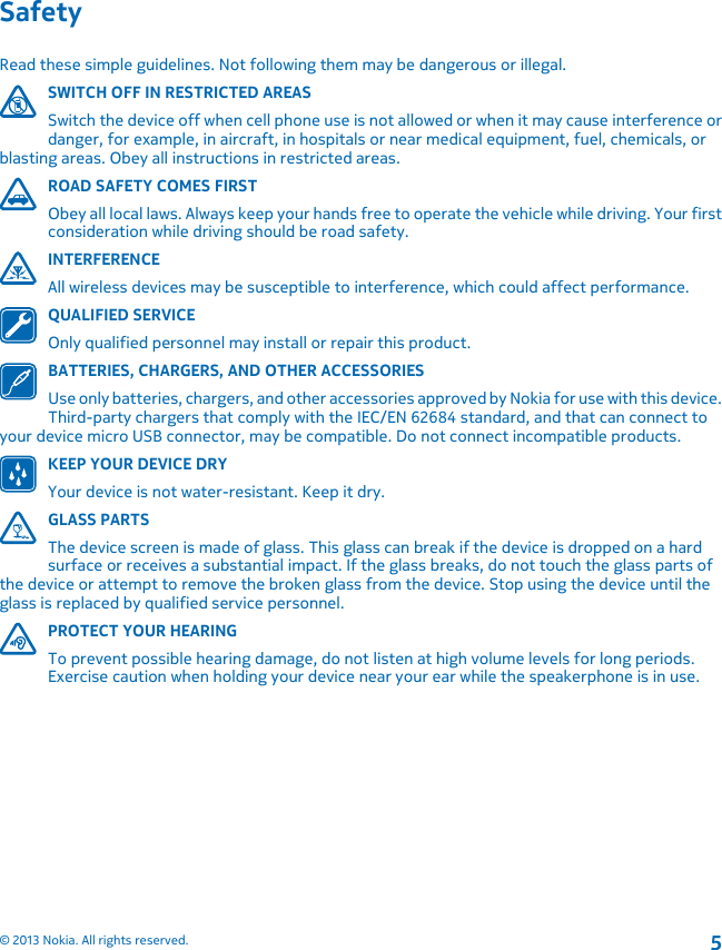 SafetyRead these simple guidelines. Not following them may be dangerous or illegal.SWITCH OFF IN RESTRICTED AREASSwitch the device off when cell phone use is not allowed or when it may cause interference ordanger, for example, in aircraft, in hospitals or near medical equipment, fuel, chemicals, orblasting areas. Obey all instructions in restricted areas.ROAD SAFETY COMES FIRSTObey all local laws. Always keep your hands free to operate the vehicle while driving. Your firstconsideration while driving should be road safety.INTERFERENCEAll wireless devices may be susceptible to interference, which could affect performance.QUALIFIED SERVICEOnly qualified personnel may install or repair this product.BATTERIES, CHARGERS, AND OTHER ACCESSORIESUse only batteries, chargers, and other accessories approved by Nokia for use with this device.Third-party chargers that comply with the IEC/EN 62684 standard, and that can connect toyour device micro USB connector, may be compatible. Do not connect incompatible products.KEEP YOUR DEVICE DRYYour device is not water-resistant. Keep it dry.GLASS PARTSThe device screen is made of glass. This glass can break if the device is dropped on a hardsurface or receives a substantial impact. If the glass breaks, do not touch the glass parts ofthe device or attempt to remove the broken glass from the device. Stop using the device until theglass is replaced by qualified service personnel.PROTECT YOUR HEARINGTo prevent possible hearing damage, do not listen at high volume levels for long periods.Exercise caution when holding your device near your ear while the speakerphone is in use.© 2013 Nokia. All rights reserved.5