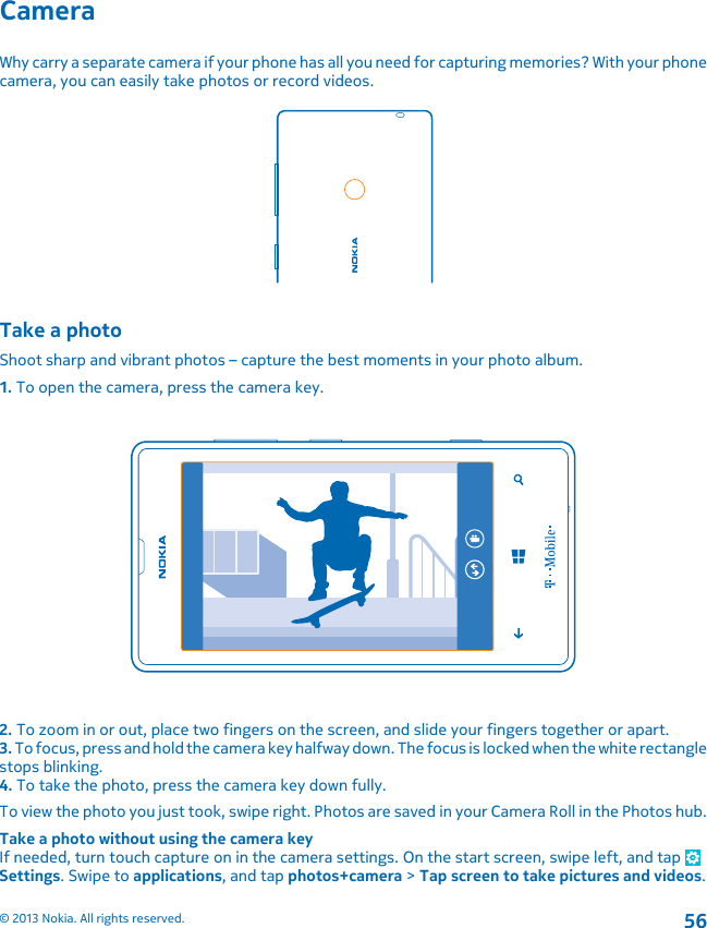 CameraWhy carry a separate camera if your phone has all you need for capturing memories? With your phonecamera, you can easily take photos or record videos.Take a photoShoot sharp and vibrant photos – capture the best moments in your photo album.1. To open the camera, press the camera key.2. To zoom in or out, place two fingers on the screen, and slide your fingers together or apart.3. To focus, press and hold the camera key halfway down. The focus is locked when the white rectanglestops blinking.4. To take the photo, press the camera key down fully.To view the photo you just took, swipe right. Photos are saved in your Camera Roll in the Photos hub.Take a photo without using the camera keyIf needed, turn touch capture on in the camera settings. On the start screen, swipe left, and tap Settings. Swipe to applications, and tap photos+camera &gt; Tap screen to take pictures and videos.© 2013 Nokia. All rights reserved.56