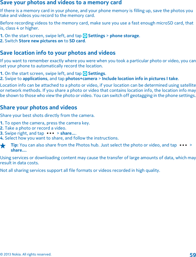 Save your photos and videos to a memory cardIf there is a memory card in your phone, and your phone memory is filling up, save the photos youtake and videos you record to the memory card.Before recording videos to the memory card, make sure you use a fast enough microSD card, thatis, class 4 or higher.1. On the start screen, swipe left, and tap   Settings &gt; phone storage.2. Switch Store new pictures on to SD card.Save location info to your photos and videosIf you want to remember exactly where you were when you took a particular photo or video, you canset your phone to automatically record the location.1. On the start screen, swipe left, and tap   Settings.2. Swipe to applications, and tap photos+camera &gt; Include location info in pictures I take.Location info can be attached to a photo or video, if your location can be determined using satelliteor network methods. If you share a photo or video that contains location info, the location info maybe shown to those who view the photo or video. You can switch off geotagging in the phone settings.Share your photos and videosShare your best shots directly from the camera.1. To open the camera, press the camera key.2. Take a photo or record a video.3. Swipe right, and tap   &gt; share....4. Select how you want to share, and follow the instructions.Tip: You can also share from the Photos hub. Just select the photo or video, and tap   &gt;share....Using services or downloading content may cause the transfer of large amounts of data, which mayresult in data costs.Not all sharing services support all file formats or videos recorded in high quality.© 2013 Nokia. All rights reserved.59