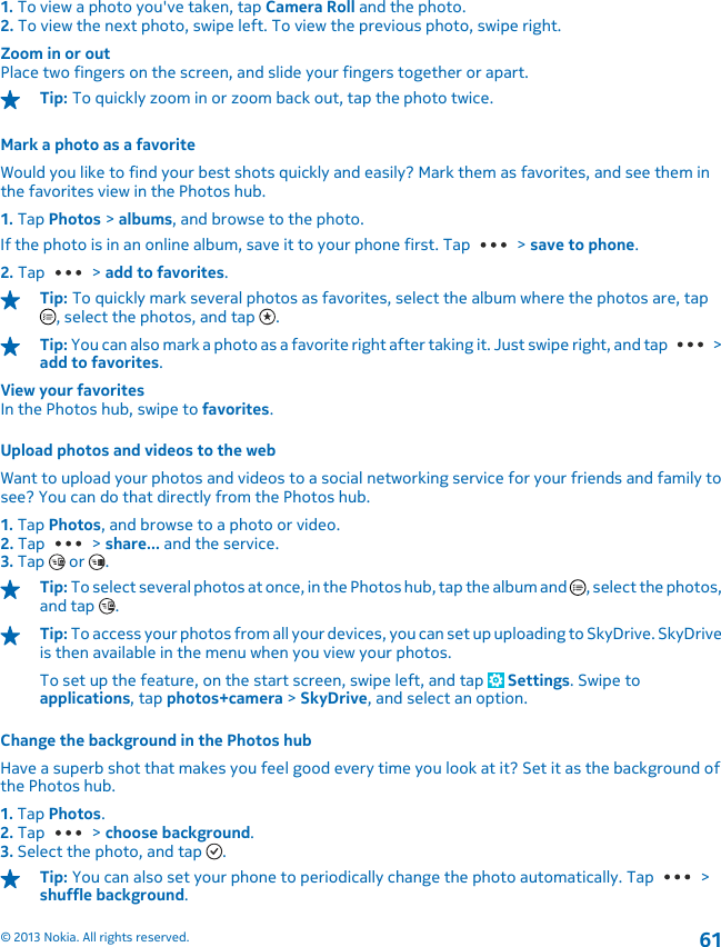 1. To view a photo you&apos;ve taken, tap Camera Roll and the photo.2. To view the next photo, swipe left. To view the previous photo, swipe right.Zoom in or outPlace two fingers on the screen, and slide your fingers together or apart.Tip: To quickly zoom in or zoom back out, tap the photo twice.Mark a photo as a favoriteWould you like to find your best shots quickly and easily? Mark them as favorites, and see them inthe favorites view in the Photos hub.1. Tap Photos &gt; albums, and browse to the photo.If the photo is in an online album, save it to your phone first. Tap   &gt; save to phone.2. Tap   &gt; add to favorites.Tip: To quickly mark several photos as favorites, select the album where the photos are, tap, select the photos, and tap  .Tip: You can also mark a photo as a favorite right after taking it. Just swipe right, and tap   &gt;add to favorites.View your favoritesIn the Photos hub, swipe to favorites.Upload photos and videos to the webWant to upload your photos and videos to a social networking service for your friends and family tosee? You can do that directly from the Photos hub.1. Tap Photos, and browse to a photo or video.2. Tap   &gt; share... and the service.3. Tap   or  .Tip: To select several photos at once, in the Photos hub, tap the album and  , select the photos,and tap  .Tip: To access your photos from all your devices, you can set up uploading to SkyDrive. SkyDriveis then available in the menu when you view your photos.To set up the feature, on the start screen, swipe left, and tap   Settings. Swipe toapplications, tap photos+camera &gt; SkyDrive, and select an option.Change the background in the Photos hubHave a superb shot that makes you feel good every time you look at it? Set it as the background ofthe Photos hub.1. Tap Photos.2. Tap   &gt; choose background.3. Select the photo, and tap  .Tip: You can also set your phone to periodically change the photo automatically. Tap   &gt;shuffle background.© 2013 Nokia. All rights reserved.61