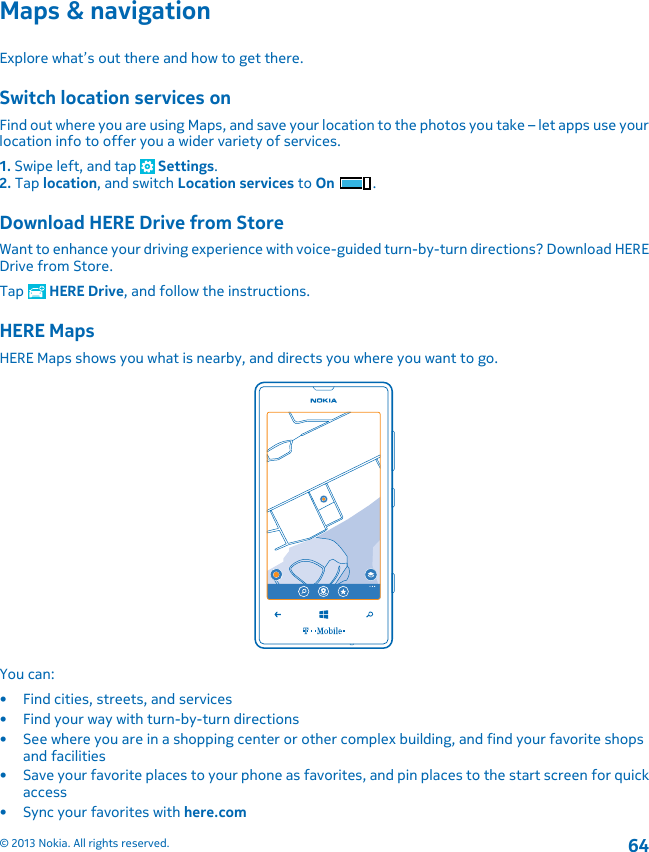 Maps &amp; navigationExplore what’s out there and how to get there.Switch location services onFind out where you are using Maps, and save your location to the photos you take – let apps use yourlocation info to offer you a wider variety of services.1. Swipe left, and tap   Settings.2. Tap location, and switch Location services to On .Download HERE Drive from StoreWant to enhance your driving experience with voice-guided turn-by-turn directions? Download HEREDrive from Store.Tap   HERE Drive, and follow the instructions.HERE MapsHERE Maps shows you what is nearby, and directs you where you want to go.You can:• Find cities, streets, and services• Find your way with turn-by-turn directions• See where you are in a shopping center or other complex building, and find your favorite shopsand facilities• Save your favorite places to your phone as favorites, and pin places to the start screen for quickaccess•Sync your favorites with here.com© 2013 Nokia. All rights reserved.64