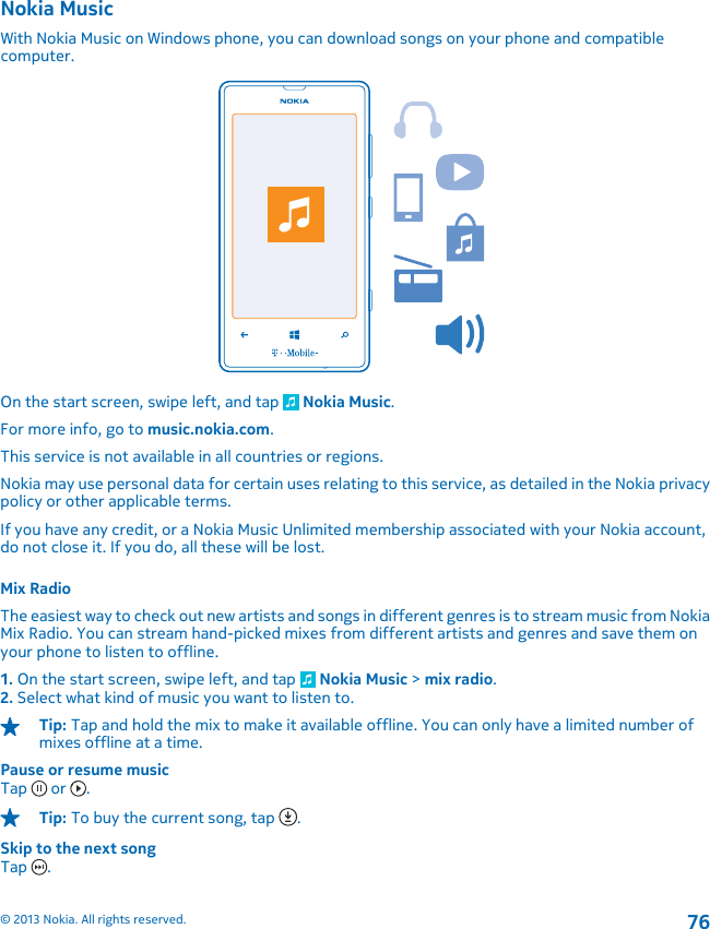 Nokia MusicWith Nokia Music on Windows phone, you can download songs on your phone and compatiblecomputer.On the start screen, swipe left, and tap   Nokia Music.For more info, go to music.nokia.com.This service is not available in all countries or regions.Nokia may use personal data for certain uses relating to this service, as detailed in the Nokia privacypolicy or other applicable terms.If you have any credit, or a Nokia Music Unlimited membership associated with your Nokia account,do not close it. If you do, all these will be lost.Mix RadioThe easiest way to check out new artists and songs in different genres is to stream music from NokiaMix Radio. You can stream hand-picked mixes from different artists and genres and save them onyour phone to listen to offline.1. On the start screen, swipe left, and tap   Nokia Music &gt; mix radio.2. Select what kind of music you want to listen to.Tip: Tap and hold the mix to make it available offline. You can only have a limited number ofmixes offline at a time.Pause or resume musicTap   or  .Tip: To buy the current song, tap  .Skip to the next songTap  .© 2013 Nokia. All rights reserved.76