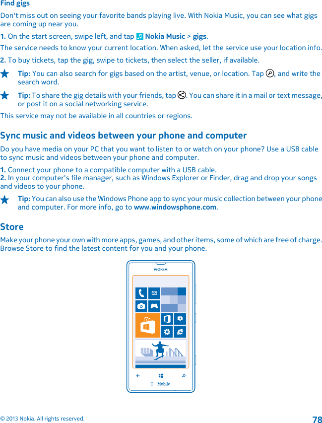 Find gigsDon&apos;t miss out on seeing your favorite bands playing live. With Nokia Music, you can see what gigsare coming up near you.1. On the start screen, swipe left, and tap   Nokia Music &gt; gigs.The service needs to know your current location. When asked, let the service use your location info.2. To buy tickets, tap the gig, swipe to tickets, then select the seller, if available.Tip: You can also search for gigs based on the artist, venue, or location. Tap  , and write thesearch word.Tip: To share the gig details with your friends, tap  . You can share it in a mail or text message,or post it on a social networking service.This service may not be available in all countries or regions.Sync music and videos between your phone and computerDo you have media on your PC that you want to listen to or watch on your phone? Use a USB cableto sync music and videos between your phone and computer.1. Connect your phone to a compatible computer with a USB cable.2. In your computer&apos;s file manager, such as Windows Explorer or Finder, drag and drop your songsand videos to your phone.Tip: You can also use the Windows Phone app to sync your music collection between your phoneand computer. For more info, go to www.windowsphone.com.StoreMake your phone your own with more apps, games, and other items, some of which are free of charge.Browse Store to find the latest content for you and your phone.© 2013 Nokia. All rights reserved.78