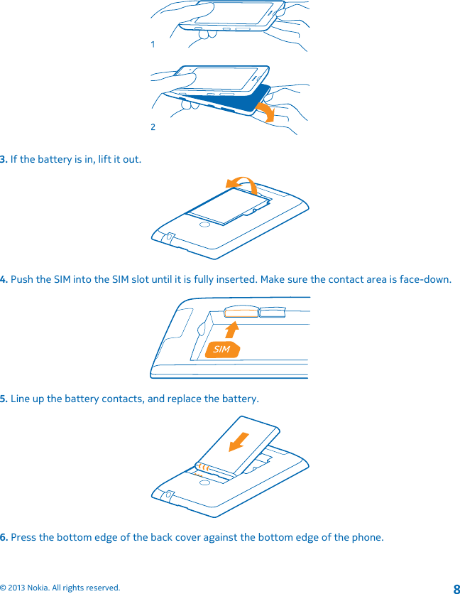 3. If the battery is in, lift it out.4. Push the SIM into the SIM slot until it is fully inserted. Make sure the contact area is face-down.5. Line up the battery contacts, and replace the battery.6. Press the bottom edge of the back cover against the bottom edge of the phone.© 2013 Nokia. All rights reserved.8