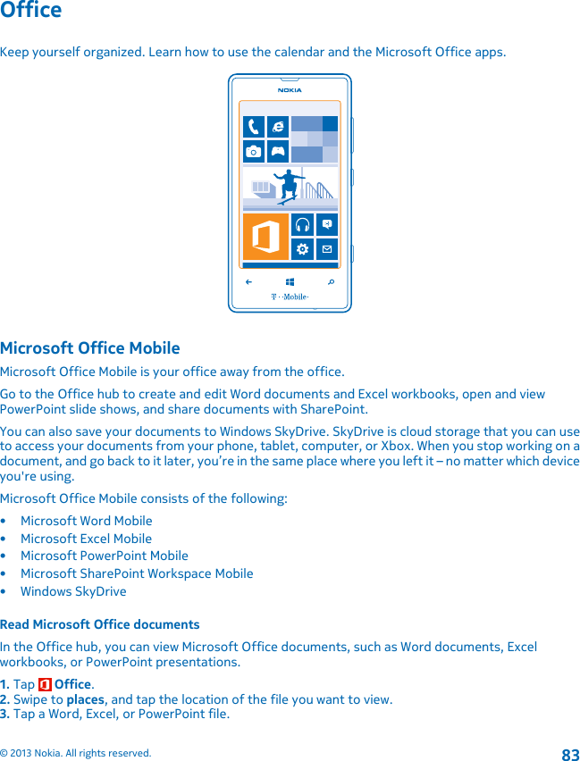 OfficeKeep yourself organized. Learn how to use the calendar and the Microsoft Office apps.Microsoft Office MobileMicrosoft Office Mobile is your office away from the office.Go to the Office hub to create and edit Word documents and Excel workbooks, open and viewPowerPoint slide shows, and share documents with SharePoint.You can also save your documents to Windows SkyDrive. SkyDrive is cloud storage that you can useto access your documents from your phone, tablet, computer, or Xbox. When you stop working on adocument, and go back to it later, you’re in the same place where you left it – no matter which deviceyou&apos;re using.Microsoft Office Mobile consists of the following:• Microsoft Word Mobile• Microsoft Excel Mobile• Microsoft PowerPoint Mobile• Microsoft SharePoint Workspace Mobile•Windows SkyDriveRead Microsoft Office documentsIn the Office hub, you can view Microsoft Office documents, such as Word documents, Excelworkbooks, or PowerPoint presentations.1. Tap   Office.2. Swipe to places, and tap the location of the file you want to view.3. Tap a Word, Excel, or PowerPoint file.© 2013 Nokia. All rights reserved.83