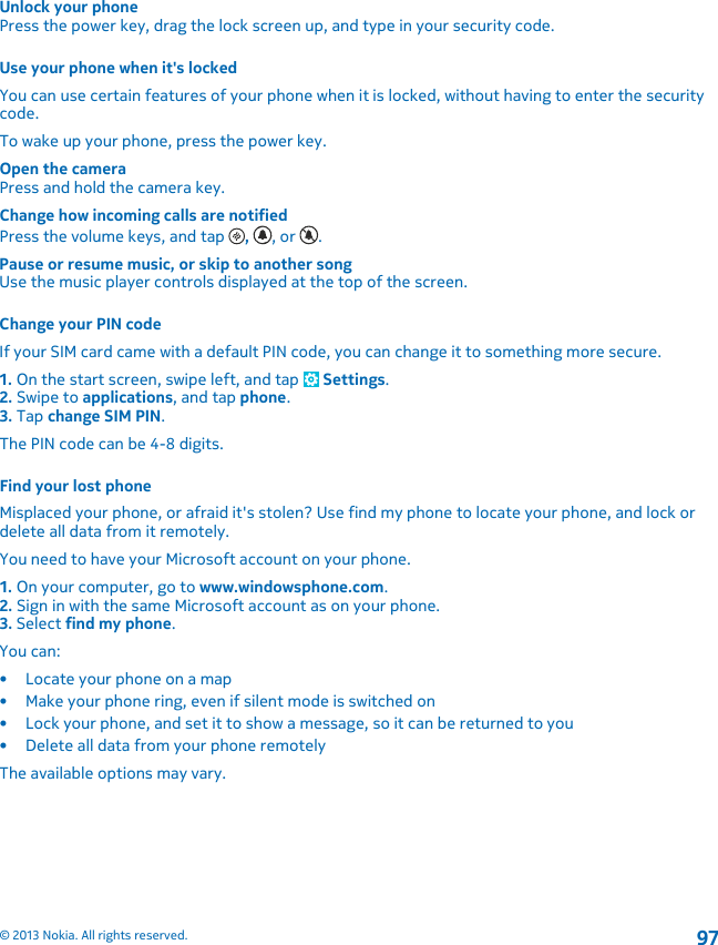 Unlock your phonePress the power key, drag the lock screen up, and type in your security code.Use your phone when it&apos;s lockedYou can use certain features of your phone when it is locked, without having to enter the securitycode.To wake up your phone, press the power key.Open the cameraPress and hold the camera key.Change how incoming calls are notifiedPress the volume keys, and tap  ,  , or  .Pause or resume music, or skip to another songUse the music player controls displayed at the top of the screen.Change your PIN codeIf your SIM card came with a default PIN code, you can change it to something more secure.1. On the start screen, swipe left, and tap   Settings.2. Swipe to applications, and tap phone.3. Tap change SIM PIN.The PIN code can be 4-8 digits.Find your lost phoneMisplaced your phone, or afraid it&apos;s stolen? Use find my phone to locate your phone, and lock ordelete all data from it remotely.You need to have your Microsoft account on your phone.1. On your computer, go to www.windowsphone.com.2. Sign in with the same Microsoft account as on your phone.3. Select find my phone.You can:• Locate your phone on a map• Make your phone ring, even if silent mode is switched on• Lock your phone, and set it to show a message, so it can be returned to you• Delete all data from your phone remotelyThe available options may vary.© 2013 Nokia. All rights reserved.97