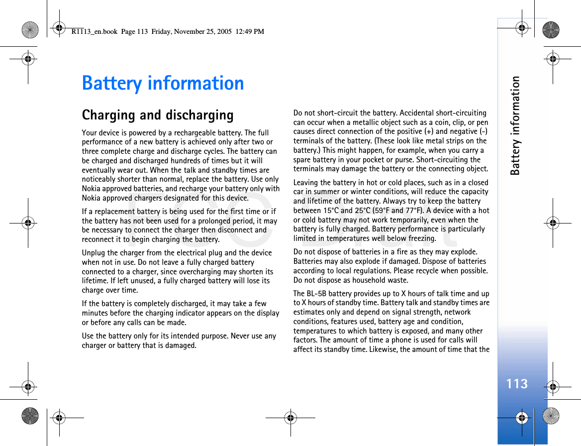 FCC DraftBattery information113Battery informationCharging and dischargingYour device is powered by a rechargeable battery. The full performance of a new battery is achieved only after two or three complete charge and discharge cycles. The battery can be charged and discharged hundreds of times but it will eventually wear out. When the talk and standby times are noticeably shorter than normal, replace the battery. Use only Nokia approved batteries, and recharge your battery only with Nokia approved chargers designated for this device.If a replacement battery is being used for the first time or if the battery has not been used for a prolonged period, it may be necessary to connect the charger then disconnect and reconnect it to begin charging the battery.Unplug the charger from the electrical plug and the device when not in use. Do not leave a fully charged battery connected to a charger, since overcharging may shorten its lifetime. If left unused, a fully charged battery will lose its charge over time.If the battery is completely discharged, it may take a few minutes before the charging indicator appears on the display or before any calls can be made.Use the battery only for its intended purpose. Never use any charger or battery that is damaged.Do not short-circuit the battery. Accidental short-circuiting can occur when a metallic object such as a coin, clip, or pen causes direct connection of the positive (+) and negative (-) terminals of the battery. (These look like metal strips on the battery.) This might happen, for example, when you carry a spare battery in your pocket or purse. Short-circuiting the terminals may damage the battery or the connecting object.Leaving the battery in hot or cold places, such as in a closed car in summer or winter conditions, will reduce the capacity and lifetime of the battery. Always try to keep the battery between 15°C and 25°C (59°F and 77°F). A device with a hot or cold battery may not work temporarily, even when the battery is fully charged. Battery performance is particularly limited in temperatures well below freezing.Do not dispose of batteries in a fire as they may explode. Batteries may also explode if damaged. Dispose of batteries according to local regulations. Please recycle when possible. Do not dispose as household waste.The BL-5B battery provides up to X hours of talk time and up to X hours of standby time. Battery talk and standby times are estimates only and depend on signal strength, network conditions, features used, battery age and condition, temperatures to which battery is exposed, and many other factors. The amount of time a phone is used for calls will affect its standby time. Likewise, the amount of time that the R1113_en.book  Page 113  Friday, November 25, 2005  12:49 PM