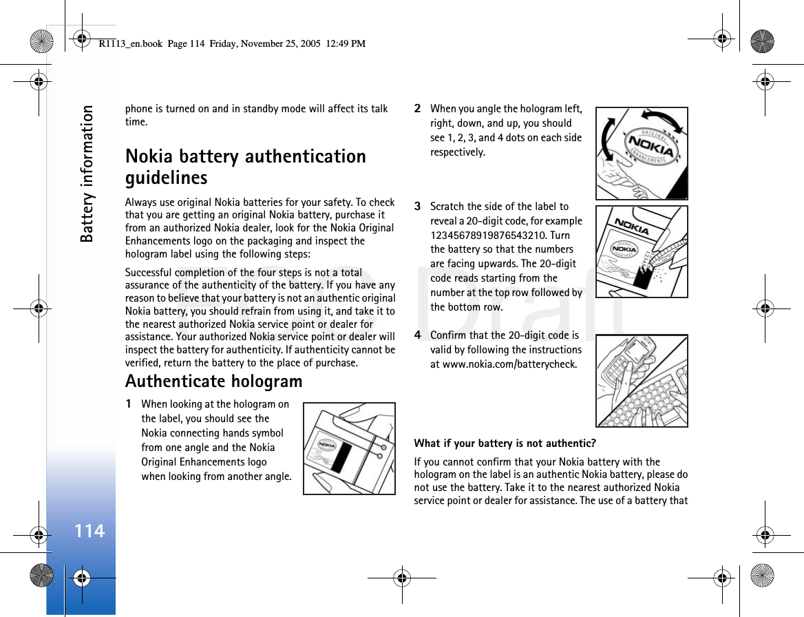 FCC DraftBattery information114phone is turned on and in standby mode will affect its talk time.Nokia battery authentication guidelinesAlways use original Nokia batteries for your safety. To check that you are getting an original Nokia battery, purchase it from an authorized Nokia dealer, look for the Nokia Original Enhancements logo on the packaging and inspect the hologram label using the following steps:Successful completion of the four steps is not a total assurance of the authenticity of the battery. If you have any reason to believe that your battery is not an authentic original Nokia battery, you should refrain from using it, and take it to the nearest authorized Nokia service point or dealer for assistance. Your authorized Nokia service point or dealer will inspect the battery for authenticity. If authenticity cannot be verified, return the battery to the place of purchase.Authenticate hologram1When looking at the hologram on the label, you should see the Nokia connecting hands symbol from one angle and the Nokia Original Enhancements logo when looking from another angle.2When you angle the hologram left, right, down, and up, you should see 1, 2, 3, and 4 dots on each side respectively.3Scratch the side of the label to reveal a 20-digit code, for example 12345678919876543210. Turn the battery so that the numbers are facing upwards. The 20-digit code reads starting from the number at the top row followed by the bottom row.4Confirm that the 20-digit code is valid by following the instructions at www.nokia.com/batterycheck.What if your battery is not authentic?If you cannot confirm that your Nokia battery with the hologram on the label is an authentic Nokia battery, please do not use the battery. Take it to the nearest authorized Nokia service point or dealer for assistance. The use of a battery that R1113_en.book  Page 114  Friday, November 25, 2005  12:49 PM