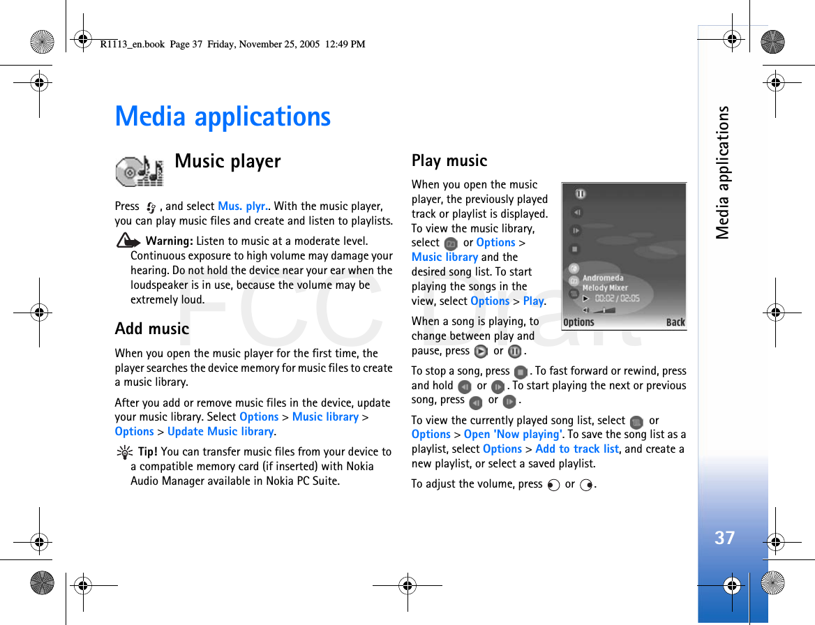 FCC DraftMedia applications37Media applicationsMusic playerPress , and select Mus. plyr.. With the music player, you can play music files and create and listen to playlists. Warning: Listen to music at a moderate level. Continuous exposure to high volume may damage your hearing. Do not hold the device near your ear when the loudspeaker is in use, because the volume may be extremely loud.Add musicWhen you open the music player for the first time, the player searches the device memory for music files to create a music library.After you add or remove music files in the device, update your music library. Select Options &gt; Music library &gt; Options &gt; Update Music library. Tip! You can transfer music files from your device to a compatible memory card (if inserted) with Nokia Audio Manager available in Nokia PC Suite.Play musicWhen you open the music player, the previously played track or playlist is displayed. To view the music library, select  or Options &gt; Music library and the desired song list. To start playing the songs in the view, select Options &gt; Play.When a song is playing, to change between play and pause, press   or  .To stop a song, press  . To fast forward or rewind, press and hold   or  . To start playing the next or previous song, press  or .To view the currently played song list, select   or Options &gt; Open &apos;Now playing&apos;. To save the song list as a playlist, select Options &gt; Add to track list, and create a new playlist, or select a saved playlist.To adjust the volume, press   or  .R1113_en.book  Page 37  Friday, November 25, 2005  12:49 PM