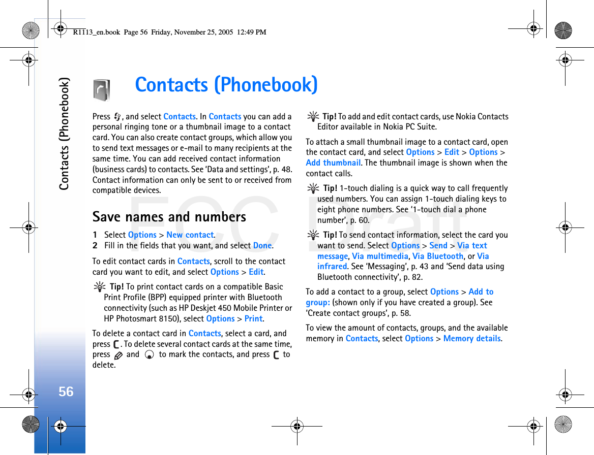 FCC DraftContacts (Phonebook)56Contacts (Phonebook)Press  , and select Contacts. In Contacts you can add a personal ringing tone or a thumbnail image to a contact card. You can also create contact groups, which allow you to send text messages or e-mail to many recipients at the same time. You can add received contact information (business cards) to contacts. See ‘Data and settings’, p. 48. Contact information can only be sent to or received from compatible devices.Save names and numbers1Select Options &gt; New contact.2Fill in the fields that you want, and select Done.To edit contact cards in Contacts, scroll to the contact card you want to edit, and select Options &gt; Edit. Tip! To print contact cards on a compatible Basic Print Profile (BPP) equipped printer with Bluetooth connectivity (such as HP Deskjet 450 Mobile Printer or HP Photosmart 8150), select Options &gt; Print.To delete a contact card in Contacts, select a card, and press  . To delete several contact cards at the same time, press   and   to mark the contacts, and press   to delete. Tip! To add and edit contact cards, use Nokia Contacts Editor available in Nokia PC Suite. To attach a small thumbnail image to a contact card, open the contact card, and select Options &gt; Edit &gt; Options &gt; Add thumbnail. The thumbnail image is shown when the contact calls. Tip! 1-touch dialing is a quick way to call frequently used numbers. You can assign 1-touch dialing keys to eight phone numbers. See ‘1-touch dial a phone number’, p. 60. Tip! To send contact information, select the card you want to send. Select Options &gt; Send &gt; Via text message, Via multimedia, Via Bluetooth, or Via infrared. See ‘Messaging’, p. 43 and ‘Send data using Bluetooth connectivity’, p. 82.To add a contact to a group, select Options &gt; Add to group: (shown only if you have created a group). See ‘Create contact groups’, p. 58.To view the amount of contacts, groups, and the available memory in Contacts, select Options &gt; Memory details.R1113_en.book  Page 56  Friday, November 25, 2005  12:49 PM
