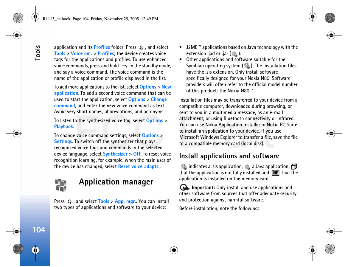 FCC DraftTools104application and its Profiles folder. Press  , and select Tools &gt; Voice cm. &gt; Profiles; the device creates voice tags for the applications and profiles. To use enhanced voice commands, press and hold   in the standby mode, and say a voice command. The voice command is the name of the application or profile displayed in the list.To add more applications to the list, select Options &gt; New application. To add a second voice command that can be used to start the application, select Options &gt; Change command, and enter the new voice command as text. Avoid very short names, abbreviations, and acronyms.To listen to the synthesized voice tag, select Options &gt; Playback.To change voice command settings, select Options &gt; Settings. To switch off the synthesizer that plays recognized voice tags and commands in the selected device language, select Synthesizer &gt; Off. To reset voice recognition learning, for example, when the main user of the device has changed, select Reset voice adapts..Application managerPress  , and select Tools &gt; App. mgr.. You can install two types of applications and software to your device:•J2METM applications based on Java technology with the extension .jad or .jar ( ). • Other applications and software suitable for the Symbian operating system ( ). The installation files have the .sis extension. Only install software specifically designed for your Nokia N80. Software providers will often refer to the official model number of this product: the Nokia N80-1.Installation files may be transferred to your device from a compatible computer, downloaded during browsing, or sent to you in a multimedia message, as an e-mail attachment, or using Bluetooth connectivity or infrared. You can use Nokia Application Installer in Nokia PC Suite to install an application to your device. If you use Microsoft Windows Explorer to transfer a file, save the file to a compatible memory card (local disk).Install applications and software   indicates a .sis application,   a Java application,   that the application is not fully installed,and    that the application is installed on the memory card. Important: Only install and use applications and other software from sources that offer adequate security and protection against harmful software.Before installation, note the following:R1113_en.book  Page 104  Friday, November 25, 2005  12:49 PM