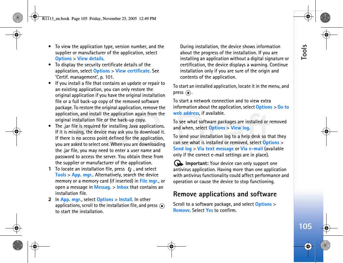 FCC DraftTools105• To view the application type, version number, and the supplier or manufacturer of the application, select Options &gt; View details.• To display the security certificate details of the application, select Options &gt; View certificate. See ‘Certif. management’, p. 101.• If you install a file that contains an update or repair to an existing application, you can only restore the original application if you have the original installation file or a full back-up copy of the removed software package. To restore the original application, remove the application, and install the application again from the original installation file or the back-up copy.• The .jar file is required for installing Java applications. If it is missing, the device may ask you to download it. If there is no access point defined for the application, you are asked to select one. When you are downloading the .jar file, you may need to enter a user name and password to access the server. You obtain these from the supplier or manufacturer of the application.1To locate an installation file, press  , and select Tools &gt; App. mgr.. Alternatively, search the device memory or a memory card (if inserted) in File mgr., or open a message in Messag. &gt; Inbox that contains an installation file.2In App. mgr., select Options &gt; Install. In other applications, scroll to the installation file, and press   to start the installation.During installation, the device shows information about the progress of the installation. If you are installing an application without a digital signature or certification, the device displays a warning. Continue installation only if you are sure of the origin and contents of the application.To start an installed application, locate it in the menu, and press .To start a network connection and to view extra information about the application, select Options &gt; Go to web address, if available.To see what software packages are installed or removed and when, select Options &gt; View log.To send your installation log to a help desk so that they can see what is installed or removed, select Options &gt; Send log &gt; Via text message or Via e-mail (available only if the correct e-mail settings are in place). Important: Your device can only support one antivirus application. Having more than one application with antivirus functionality could affect performance and operation or cause the device to stop functioning.Remove applications and softwareScroll to a software package, and select Options &gt; Remove. Select Yes to confirm.R1113_en.book  Page 105  Friday, November 25, 2005  12:49 PM