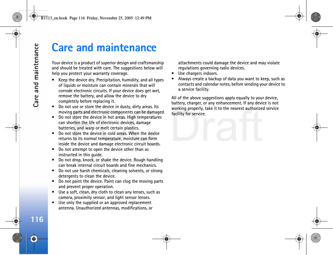 FCC DraftCare and maintenance116Care and maintenanceYour device is a product of superior design and craftsmanship and should be treated with care. The suggestions below will help you protect your warranty coverage.• Keep the device dry. Precipitation, humidity, and all types of liquids or moisture can contain minerals that will corrode electronic circuits. If your device does get wet, remove the battery, and allow the device to dry completely before replacing it.• Do not use or store the device in dusty, dirty areas. Its moving parts and electronic components can be damaged.• Do not store the device in hot areas. High temperatures can shorten the life of electronic devices, damage batteries, and warp or melt certain plastics.• Do not store the device in cold areas. When the device returns to its normal temperature, moisture can form inside the device and damage electronic circuit boards.• Do not attempt to open the device other than as instructed in this guide.• Do not drop, knock, or shake the device. Rough handling can break internal circuit boards and fine mechanics.• Do not use harsh chemicals, cleaning solvents, or strong detergents to clean the device.• Do not paint the device. Paint can clog the moving parts and prevent proper operation.• Use a soft, clean, dry cloth to clean any lenses, such as camera, proximity sensor, and light sensor lenses.• Use only the supplied or an approved replacement antenna. Unauthorized antennas, modifications, or attachments could damage the device and may violate regulations governing radio devices.• Use chargers indoors.• Always create a backup of data you want to keep, such as contacts and calendar notes, before sending your device to a service facility.All of the above suggestions apply equally to your device, battery, charger, or any enhancement. If any device is not working properly, take it to the nearest authorized service facility for service.R1113_en.book  Page 116  Friday, November 25, 2005  12:49 PM