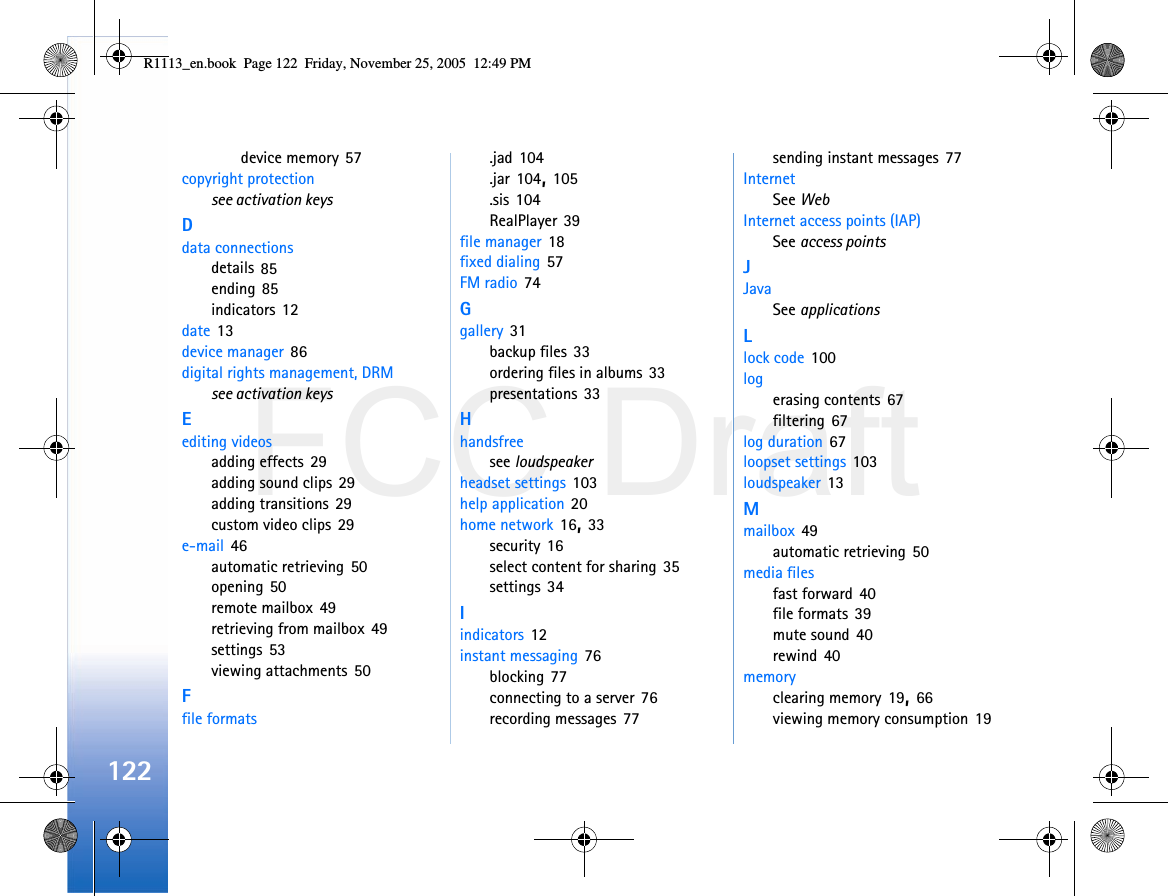 FCC Draft122device memory 57copyright protectionsee activation keysDdata connectionsdetails 85ending 85indicators 12date 13device manager 86digital rights management, DRMsee activation keysEediting videosadding effects 29adding sound clips 29adding transitions 29custom video clips 29e-mail 46automatic retrieving 50opening 50remote mailbox 49retrieving from mailbox 49settings 53viewing attachments 50Ffile formats.jad 104.jar 104, 105.sis 104RealPlayer 39file manager 18fixed dialing 57FM radio 74Ggallery 31backup files 33ordering files in albums 33presentations 33Hhandsfreesee loudspeakerheadset settings 103help application 20home network 16, 33security 16select content for sharing 35settings 34Iindicators 12instant messaging 76blocking 77connecting to a server 76recording messages 77sending instant messages 77InternetSee WebInternet access points (IAP)See access pointsJJavaSee applicationsLlock code 100logerasing contents 67filtering 67log duration 67loopset settings 103loudspeaker 13Mmailbox 49automatic retrieving 50media filesfast forward 40file formats 39mute sound 40rewind 40memoryclearing memory 19, 66viewing memory consumption 19R1113_en.book  Page 122  Friday, November 25, 2005  12:49 PM