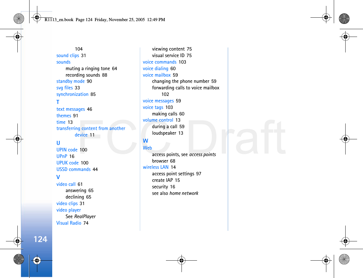 FCC Draft124104sound clips 31soundsmuting a ringing tone 64recording sounds 88standby mode 90svg files 33synchronization 85Ttext messages 46themes 91time 13transferring content from another device 11UUPIN code 100UPnP 16UPUK code 100USSD commands 44Vvideo call 61answering 65declining 65video clips 31video playerSee RealPlayerVisual Radio 74viewing content 75visual service ID 75voice commands 103voice dialing 60voice mailbox 59changing the phone number 59forwarding calls to voice mailbox 102voice messages 59voice tags 103making calls 60volume control 13during a call 59loudspeaker 13WWebaccess points, see access pointsbrowser 68wireless LAN 14access point settings 97create IAP 15security 16see also home networkR1113_en.book  Page 124  Friday, November 25, 2005  12:49 PM