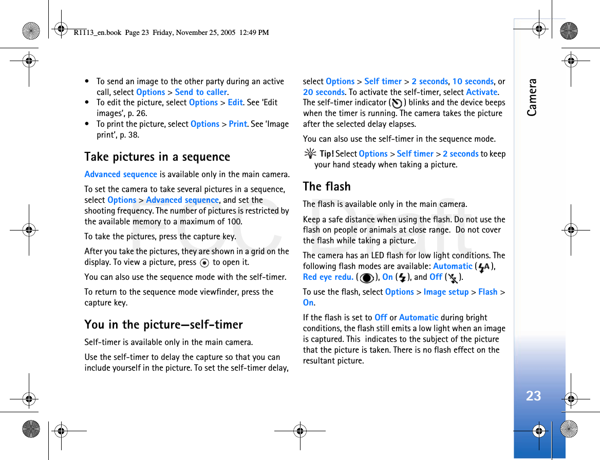 FCC DraftCamera23• To send an image to the other party during an active call, select Options &gt; Send to caller.• To edit the picture, select Options &gt; Edit. See ‘Edit images’, p. 26.• To print the picture, select Options &gt; Print. See ‘Image print’, p. 38.Take pictures in a sequenceAdvanced sequence is available only in the main camera.To set the camera to take several pictures in a sequence, select Options &gt; Advanced sequence, and set the  shooting frequency. The number of pictures is restricted by the available memory to a maximum of 100.To take the pictures, press the capture key. After you take the pictures, they are shown in a grid on the display. To view a picture, press   to open it.You can also use the sequence mode with the self-timer.To return to the sequence mode viewfinder, press the  capture key.You in the picture—self-timerSelf-timer is available only in the main camera.Use the self-timer to delay the capture so that you can include yourself in the picture. To set the self-timer delay, select Options &gt; Self timer &gt; 2 seconds, 10 seconds, or 20 seconds. To activate the self-timer, select Activate. The self-timer indicator ( ) blinks and the device beeps when the timer is running. The camera takes the picture after the selected delay elapses. You can also use the self-timer in the sequence mode. Tip! Select Options &gt; Self timer &gt; 2 seconds to keep your hand steady when taking a picture.The flashThe flash is available only in the main camera.Keep a safe distance when using the flash. Do not use the flash on people or animals at close range.  Do not cover the flash while taking a picture.The camera has an LED flash for low light conditions. The following flash modes are available: Automatic (), Red eye redu. (), On (), and Off ().To use the flash, select Options &gt; Image setup &gt; Flash &gt; On.If the flash is set to Off or Automatic during bright conditions, the flash still emits a low light when an image is captured. This  indicates to the subject of the picture  that the picture is taken. There is no flash effect on the resultant picture.R1113_en.book  Page 23  Friday, November 25, 2005  12:49 PM