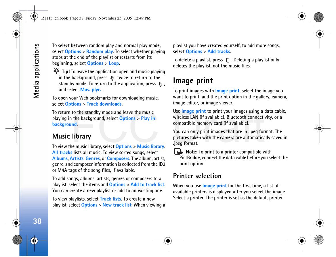 FCC DraftMedia applications38To select between random play and normal play mode, select Options &gt; Random play. To select whether playing stops at the end of the playlist or restarts from its beginning, select Options &gt; Loop. Tip! To leave the application open and music playing in the background, press   twice to return to the standby mode. To return to the application, press  , and select Mus. plyr..To open your Web bookmarks for downloading music, select Options &gt; Track downloads.To return to the standby mode and leave the music playing in the background, select Options &gt; Play in background.Music libraryTo view the music library, select Options &gt; Music library. All tracks lists all music. To view sorted songs, select Albums, Artists, Genres, or Composers. The album, artist, genre, and composer information is collected from the ID3 or M4A tags of the song files, if available.To add songs, albums, artists, genres or composers to a playlist, select the items and Options &gt; Add to track list. You can create a new playlist or add to an existing one.To view playlists, select Track lists. To create a new playlist, select Options &gt; New track list. When viewing a playlist you have created yourself, to add more songs, select Options &gt; Add tracks.To delete a playlist, press  . Deleting a playlist only deletes the playlist, not the music files.Image printTo print images with Image print, select the image you want to print, and the print option in the gallery, camera, image editor, or image viewer.Use Image print to print your images using a data cable, wireless LAN (if available), Bluetooth connectivity, or a compatible memory card (if available).You can only print images that are in .jpeg format. The pictures taken with the camera are automatically saved in .jpeg format. Note: To print to a printer compatible with PictBridge, connect the data cable before you select the print option.Printer selectionWhen you use Image print for the first time, a list of available printers is displayed after you select the image. Select a printer. The printer is set as the default printer.R1113_en.book  Page 38  Friday, November 25, 2005  12:49 PM