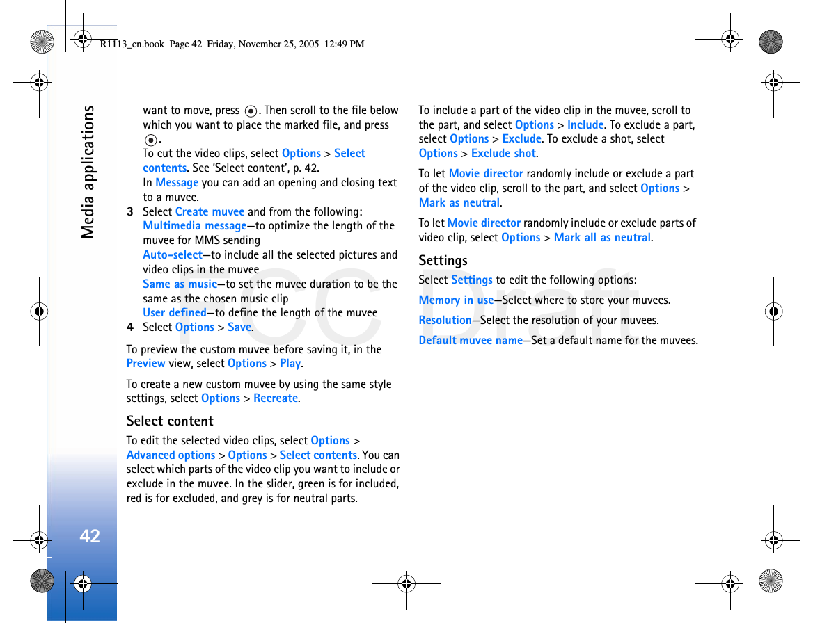 FCC DraftMedia applications42want to move, press  . Then scroll to the file below which you want to place the marked file, and press .To cut the video clips, select Options &gt; Select contents. See ‘Select content’, p. 42.In Message you can add an opening and closing text to a muvee.3Select Create muvee and from the following:Multimedia message—to optimize the length of the muvee for MMS sendingAuto-select—to include all the selected pictures and video clips in the muveeSame as music—to set the muvee duration to be the same as the chosen music clipUser defined—to define the length of the muvee4Select Options &gt; Save.To preview the custom muvee before saving it, in the Preview view, select Options &gt; Play.To create a new custom muvee by using the same style settings, select Options &gt; Recreate.Select contentTo edit the selected video clips, select Options &gt; Advanced options &gt; Options &gt; Select contents. You can select which parts of the video clip you want to include or exclude in the muvee. In the slider, green is for included, red is for excluded, and grey is for neutral parts.To include a part of the video clip in the muvee, scroll to the part, and select Options &gt; Include. To exclude a part, select Options &gt; Exclude. To exclude a shot, select Options &gt; Exclude shot.To let Movie director randomly include or exclude a part of the video clip, scroll to the part, and select Options &gt; Mark as neutral.To let Movie director randomly include or exclude parts of video clip, select Options &gt; Mark all as neutral.SettingsSelect Settings to edit the following options:Memory in use—Select where to store your muvees.Resolution—Select the resolution of your muvees.Default muvee name—Set a default name for the muvees.R1113_en.book  Page 42  Friday, November 25, 2005  12:49 PM