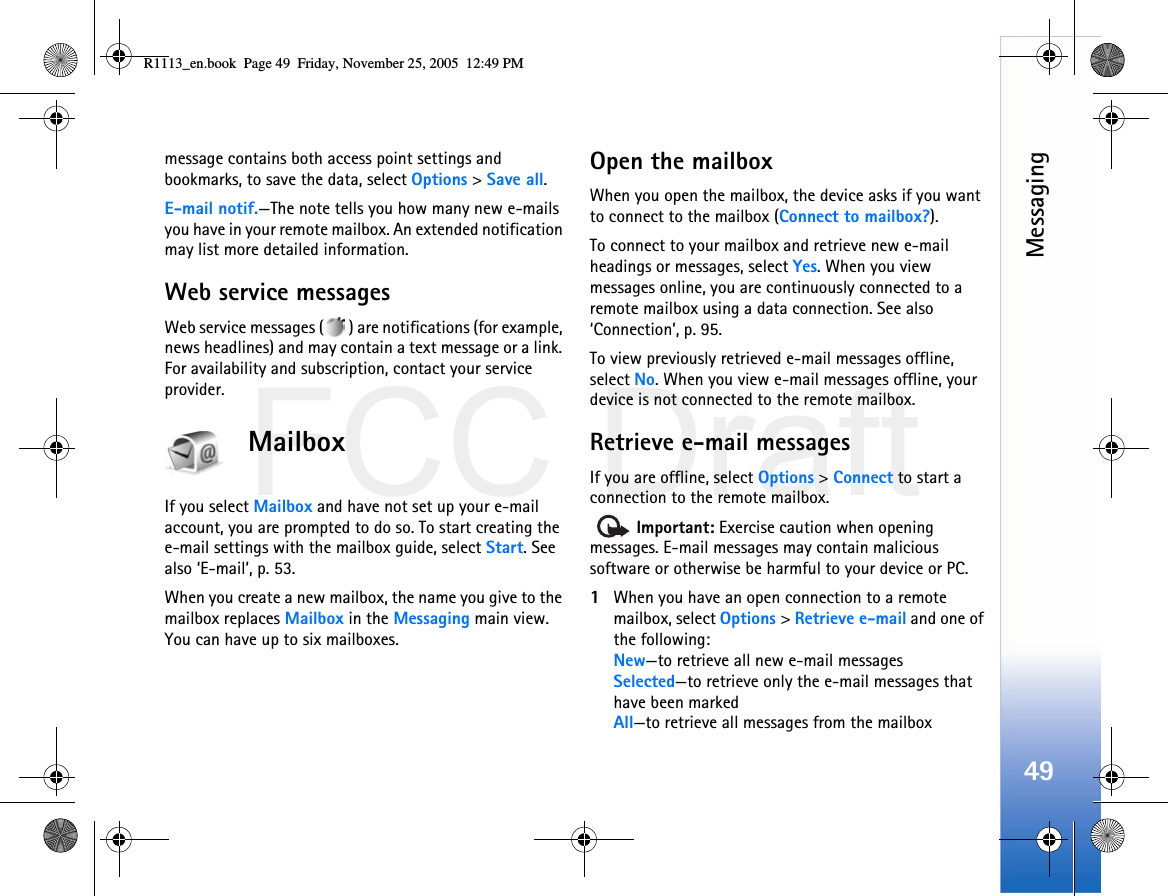 FCC DraftMessaging49message contains both access point settings and bookmarks, to save the data, select Options &gt; Save all. E-mail notif.—The note tells you how many new e-mails you have in your remote mailbox. An extended notification may list more detailed information.Web service messagesWeb service messages ( ) are notifications (for example, news headlines) and may contain a text message or a link. For availability and subscription, contact your service provider.MailboxIf you select Mailbox and have not set up your e-mail account, you are prompted to do so. To start creating the e-mail settings with the mailbox guide, select Start. See also ‘E-mail’, p. 53.When you create a new mailbox, the name you give to the mailbox replaces Mailbox in the Messaging main view. You can have up to six mailboxes.Open the mailboxWhen you open the mailbox, the device asks if you want to connect to the mailbox (Connect to mailbox?).To connect to your mailbox and retrieve new e-mail headings or messages, select Yes. When you view messages online, you are continuously connected to a remote mailbox using a data connection. See also ‘Connection’, p. 95.To view previously retrieved e-mail messages offline, select No. When you view e-mail messages offline, your device is not connected to the remote mailbox.Retrieve e-mail messagesIf you are offline, select Options &gt; Connect to start a connection to the remote mailbox.  Important: Exercise caution when opening messages. E-mail messages may contain malicious software or otherwise be harmful to your device or PC.1When you have an open connection to a remote mailbox, select Options &gt; Retrieve e-mail and one of the following:New—to retrieve all new e-mail messagesSelected—to retrieve only the e-mail messages that have been markedAll—to retrieve all messages from the mailboxR1113_en.book  Page 49  Friday, November 25, 2005  12:49 PM