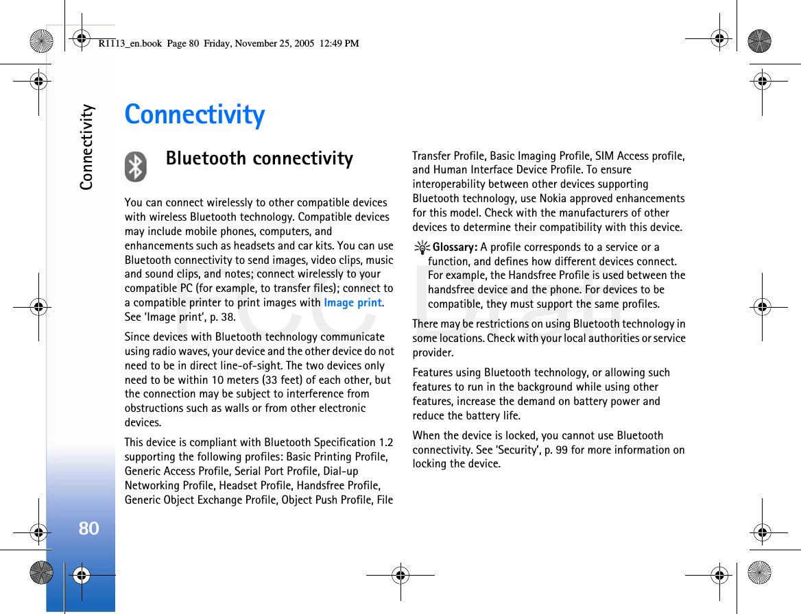 FCC DraftConnectivity80ConnectivityBluetooth connectivityYou can connect wirelessly to other compatible devices with wireless Bluetooth technology. Compatible devices may include mobile phones, computers, and enhancements such as headsets and car kits. You can use Bluetooth connectivity to send images, video clips, music and sound clips, and notes; connect wirelessly to your compatible PC (for example, to transfer files); connect to a compatible printer to print images with Image print. See ‘Image print’, p. 38.Since devices with Bluetooth technology communicate using radio waves, your device and the other device do not need to be in direct line-of-sight. The two devices only need to be within 10 meters (33 feet) of each other, but the connection may be subject to interference from obstructions such as walls or from other electronic devices.This device is compliant with Bluetooth Specification 1.2 supporting the following profiles: Basic Printing Profile, Generic Access Profile, Serial Port Profile, Dial-up Networking Profile, Headset Profile, Handsfree Profile, Generic Object Exchange Profile, Object Push Profile, File Transfer Profile, Basic Imaging Profile, SIM Access profile, and Human Interface Device Profile. To ensure interoperability between other devices supporting Bluetooth technology, use Nokia approved enhancements for this model. Check with the manufacturers of other devices to determine their compatibility with this device.Glossary: A profile corresponds to a service or a function, and defines how different devices connect. For example, the Handsfree Profile is used between the handsfree device and the phone. For devices to be compatible, they must support the same profiles.There may be restrictions on using Bluetooth technology in some locations. Check with your local authorities or service provider.Features using Bluetooth technology, or allowing such features to run in the background while using other features, increase the demand on battery power and reduce the battery life.When the device is locked, you cannot use Bluetooth connectivity. See ‘Security’, p. 99 for more information on locking the device.R1113_en.book  Page 80  Friday, November 25, 2005  12:49 PM