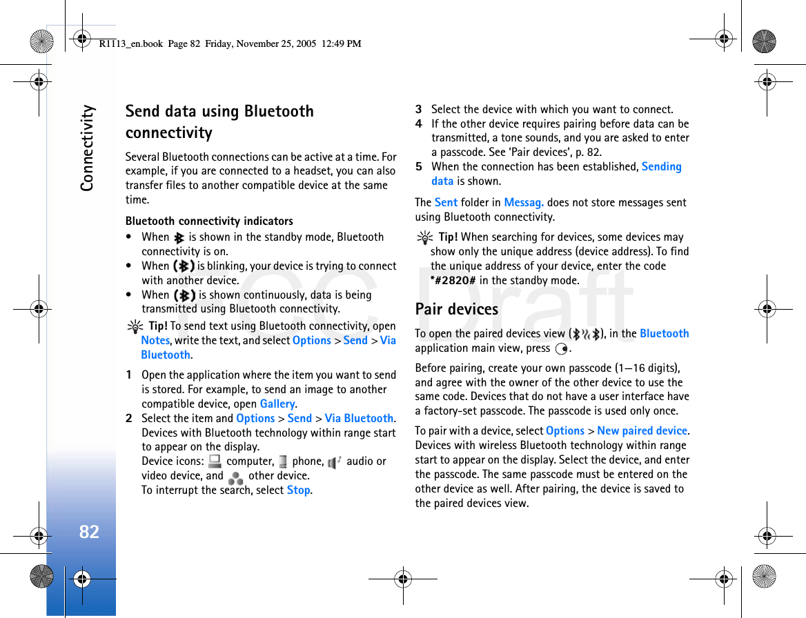 FCC DraftConnectivity82Send data using Bluetooth connectivitySeveral Bluetooth connections can be active at a time. For example, if you are connected to a headset, you can also transfer files to another compatible device at the same time.Bluetooth connectivity indicators• When   is shown in the standby mode, Bluetooth connectivity is on.• When   is blinking, your device is trying to connect with another device.• When   is shown continuously, data is being transmitted using Bluetooth connectivity. Tip! To send text using Bluetooth connectivity, open Notes, write the text, and select Options &gt; Send &gt; Via Bluetooth.1Open the application where the item you want to send is stored. For example, to send an image to another compatible device, open Gallery.2Select the item and Options &gt; Send &gt; Via Bluetooth. Devices with Bluetooth technology within range start to appear on the display.Device icons:   computer,   phone,   audio or video device, and   other device.To interrupt the search, select Stop.3Select the device with which you want to connect.4If the other device requires pairing before data can be transmitted, a tone sounds, and you are asked to enter a passcode. See ‘Pair devices’, p. 82.5When the connection has been established, Sending data is shown.The Sent folder in Messag. does not store messages sent using Bluetooth connectivity. Tip! When searching for devices, some devices may show only the unique address (device address). To find the unique address of your device, enter the code *#2820# in the standby mode.Pair devicesTo open the paired devices view ( ), in the Bluetooth application main view, press  .Before pairing, create your own passcode (1—16 digits), and agree with the owner of the other device to use the same code. Devices that do not have a user interface have a factory-set passcode. The passcode is used only once.To pair with a device, select Options &gt; New paired device. Devices with wireless Bluetooth technology within range start to appear on the display. Select the device, and enter the passcode. The same passcode must be entered on the other device as well. After pairing, the device is saved to the paired devices view.R1113_en.book  Page 82  Friday, November 25, 2005  12:49 PM