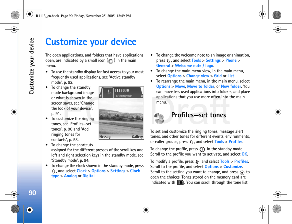 FCC DraftCustomize your device90Customize your deviceThe open applications, and folders that have applications open, are indicated by a small icon ( ) in the main menu.• To use the standby display for fast access to your most frequently used applications, see ‘Active standby mode’, p. 92.• To change the standby mode background image or what is shown in the screen saver, see ‘Change the look of your device’, p. 91.• To customize the ringing tones, see ‘Profiles—set tones’, p. 90 and ‘Add ringing tones for contacts’, p. 58.• To change the shortcuts assigned for the different presses of the scroll key and left and right selection keys in the standby mode, see ‘Standby mode’, p. 94. • To change the clock shown in the standby mode, press , and select Clock &gt; Options &gt; Settings &gt; Clock type &gt; Analog or Digital.• To change the welcome note to an image or animation, press  , and select Tools &gt; Settings &gt; Phone &gt; General &gt; Welcome note / logo.• To change the main menu view, in the main menu, select Options &gt; Change view &gt; Grid or List.• To rearrange the main menu, in the main menu, select Options &gt; Move, Move to folder, or New folder. You can move less used applications into folders, and place applications that you use more often into the main menu.Profiles—set tonesTo set and customize the ringing tones, message alert tones, and other tones for different events, environments, or caller groups, press  , and select Tools &gt; Profiles.To change the profile, press   in the standby mode. Scroll to the profile you want to activate, and select OK.To modify a profile, press  , and select Tools &gt; Profiles. Scroll to the profile, and select Options &gt; Customize. Scroll to the setting you want to change, and press   to open the choices. Tones stored on the memory card are indicated with  . You can scroll through the tone list R1113_en.book  Page 90  Friday, November 25, 2005  12:49 PM