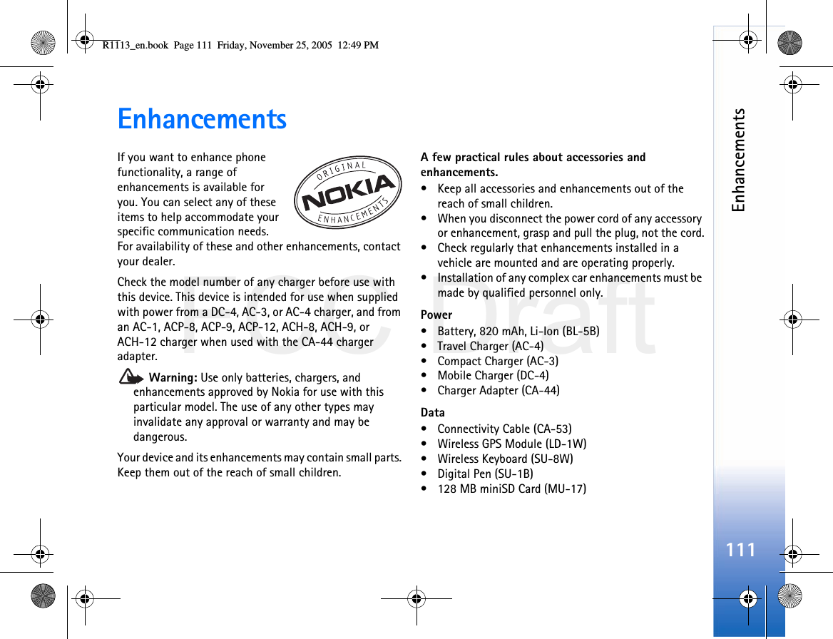 FCC DraftEnhancements111EnhancementsIf you want to enhance phone functionality, a range of enhancements is available for you. You can select any of these items to help accommodate your specific communication needs. For availability of these and other enhancements, contact your dealer.Check the model number of any charger before use with this device. This device is intended for use when supplied with power from a DC-4, AC-3, or AC-4 charger, and from an AC-1, ACP-8, ACP-9, ACP-12, ACH-8, ACH-9, or ACH-12 charger when used with the CA-44 charger adapter. Warning: Use only batteries, chargers, and enhancements approved by Nokia for use with this particular model. The use of any other types may invalidate any approval or warranty and may be dangerous.Your device and its enhancements may contain small parts. Keep them out of the reach of small children.A few practical rules about accessories and enhancements.• Keep all accessories and enhancements out of the reach of small children.• When you disconnect the power cord of any accessory or enhancement, grasp and pull the plug, not the cord.• Check regularly that enhancements installed in a vehicle are mounted and are operating properly.• Installation of any complex car enhancements must be made by qualified personnel only.Power• Battery, 820 mAh, Li-Ion (BL-5B)• Travel Charger (AC-4)• Compact Charger (AC-3)• Mobile Charger (DC-4)• Charger Adapter (CA-44)Data• Connectivity Cable (CA-53)• Wireless GPS Module (LD-1W)• Wireless Keyboard (SU-8W)• Digital Pen (SU-1B)• 128 MB miniSD Card (MU-17)R1113_en.book  Page 111  Friday, November 25, 2005  12:49 PM