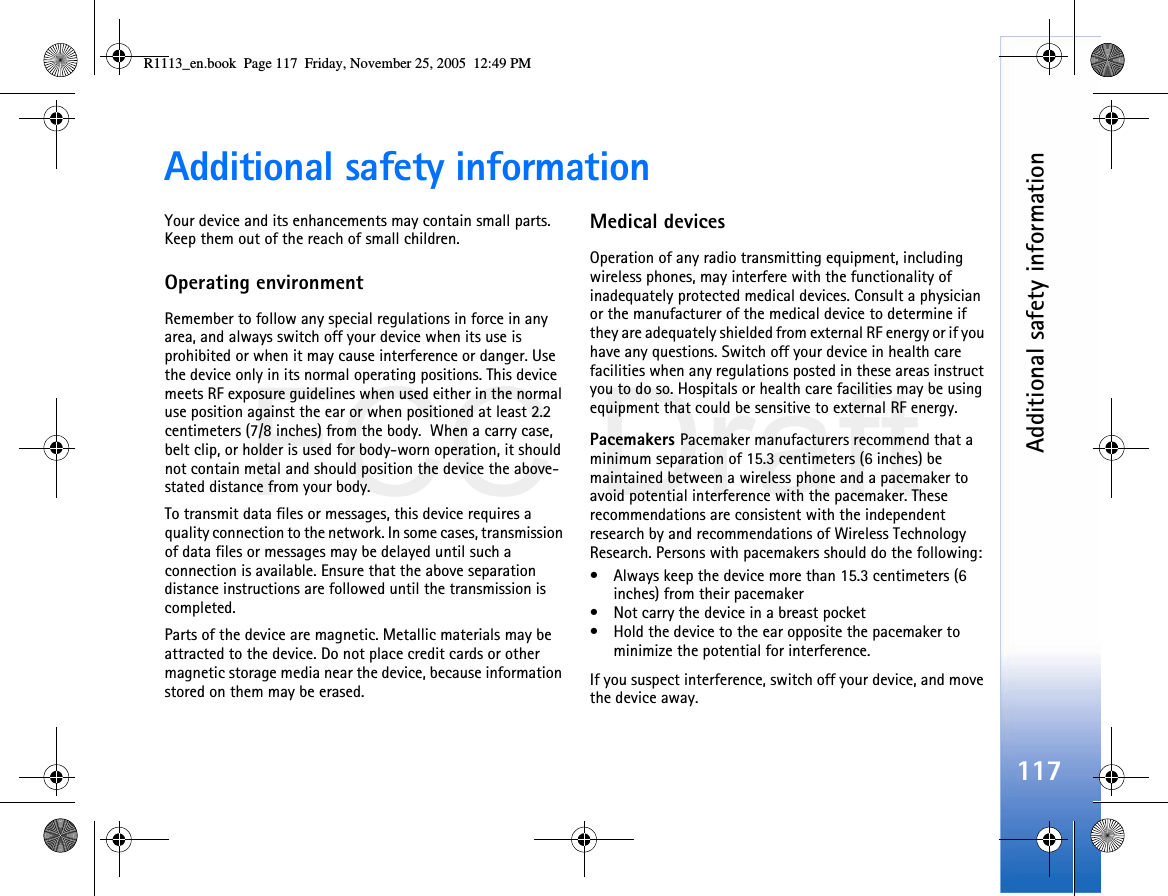 FCC DraftAdditional safety information117Additional safety informationYour device and its enhancements may contain small parts. Keep them out of the reach of small children.Operating environmentRemember to follow any special regulations in force in any area, and always switch off your device when its use is prohibited or when it may cause interference or danger. Use the device only in its normal operating positions. This device meets RF exposure guidelines when used either in the normal use position against the ear or when positioned at least 2.2 centimeters (7/8 inches) from the body.  When a carry case, belt clip, or holder is used for body-worn operation, it should not contain metal and should position the device the above-stated distance from your body.To transmit data files or messages, this device requires a quality connection to the network. In some cases, transmission of data files or messages may be delayed until such a connection is available. Ensure that the above separation distance instructions are followed until the transmission is completed.Parts of the device are magnetic. Metallic materials may be attracted to the device. Do not place credit cards or other magnetic storage media near the device, because information stored on them may be erased.Medical devicesOperation of any radio transmitting equipment, including wireless phones, may interfere with the functionality of inadequately protected medical devices. Consult a physician or the manufacturer of the medical device to determine if they are adequately shielded from external RF energy or if you have any questions. Switch off your device in health care facilities when any regulations posted in these areas instruct you to do so. Hospitals or health care facilities may be using equipment that could be sensitive to external RF energy.Pacemakers Pacemaker manufacturers recommend that a minimum separation of 15.3 centimeters (6 inches) be maintained between a wireless phone and a pacemaker to avoid potential interference with the pacemaker. These recommendations are consistent with the independent research by and recommendations of Wireless Technology Research. Persons with pacemakers should do the following:• Always keep the device more than 15.3 centimeters (6 inches) from their pacemaker• Not carry the device in a breast pocket• Hold the device to the ear opposite the pacemaker to minimize the potential for interference.If you suspect interference, switch off your device, and move the device away.R1113_en.book  Page 117  Friday, November 25, 2005  12:49 PM