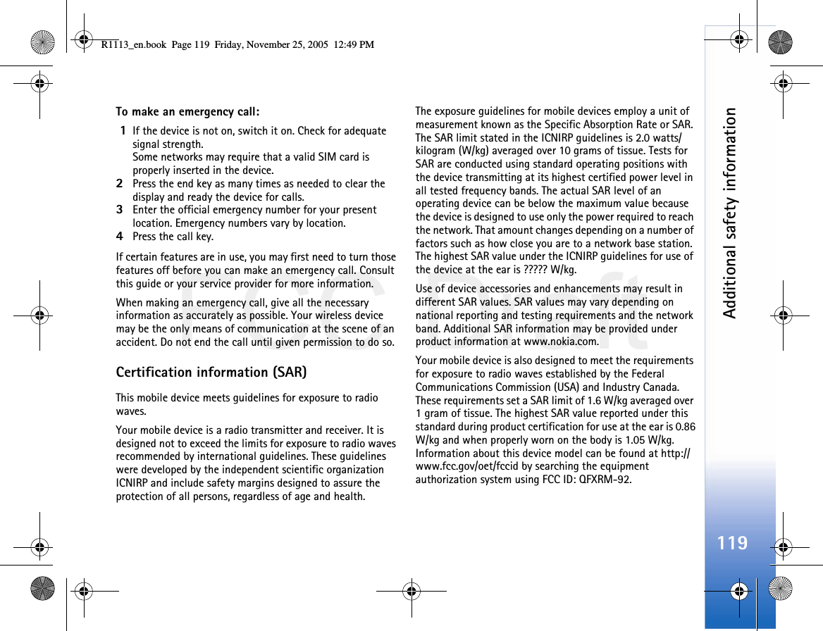 FCC DraftAdditional safety information119To make an emergency call: 1If the device is not on, switch it on. Check for adequate signal strength. Some networks may require that a valid SIM card is properly inserted in the device.2Press the end key as many times as needed to clear the display and ready the device for calls. 3Enter the official emergency number for your present location. Emergency numbers vary by location.4Press the call key.If certain features are in use, you may first need to turn those features off before you can make an emergency call. Consult this guide or your service provider for more information.When making an emergency call, give all the necessary information as accurately as possible. Your wireless device may be the only means of communication at the scene of an accident. Do not end the call until given permission to do so.Certification information (SAR)This mobile device meets guidelines for exposure to radio waves.Your mobile device is a radio transmitter and receiver. It is designed not to exceed the limits for exposure to radio waves recommended by international guidelines. These guidelines were developed by the independent scientific organization ICNIRP and include safety margins designed to assure the protection of all persons, regardless of age and health.The exposure guidelines for mobile devices employ a unit of measurement known as the Specific Absorption Rate or SAR. The SAR limit stated in the ICNIRP guidelines is 2.0 watts/kilogram (W/kg) averaged over 10 grams of tissue. Tests for SAR are conducted using standard operating positions with the device transmitting at its highest certified power level in all tested frequency bands. The actual SAR level of an operating device can be below the maximum value because the device is designed to use only the power required to reach the network. That amount changes depending on a number of factors such as how close you are to a network base station. The highest SAR value under the ICNIRP guidelines for use of the device at the ear is ????? W/kg.  Use of device accessories and enhancements may result in different SAR values. SAR values may vary depending on national reporting and testing requirements and the network band. Additional SAR information may be provided under product information at www.nokia.com.    Your mobile device is also designed to meet the requirements for exposure to radio waves established by the Federal Communications Commission (USA) and Industry Canada. These requirements set a SAR limit of 1.6 W/kg averaged over 1 gram of tissue. The highest SAR value reported under this standard during product certification for use at the ear is 0.86 W/kg and when properly worn on the body is 1.05 W/kg. Information about this device model can be found at http://www.fcc.gov/oet/fccid by searching the equipment authorization system using FCC ID: QFXRM-92.R1113_en.book  Page 119  Friday, November 25, 2005  12:49 PM