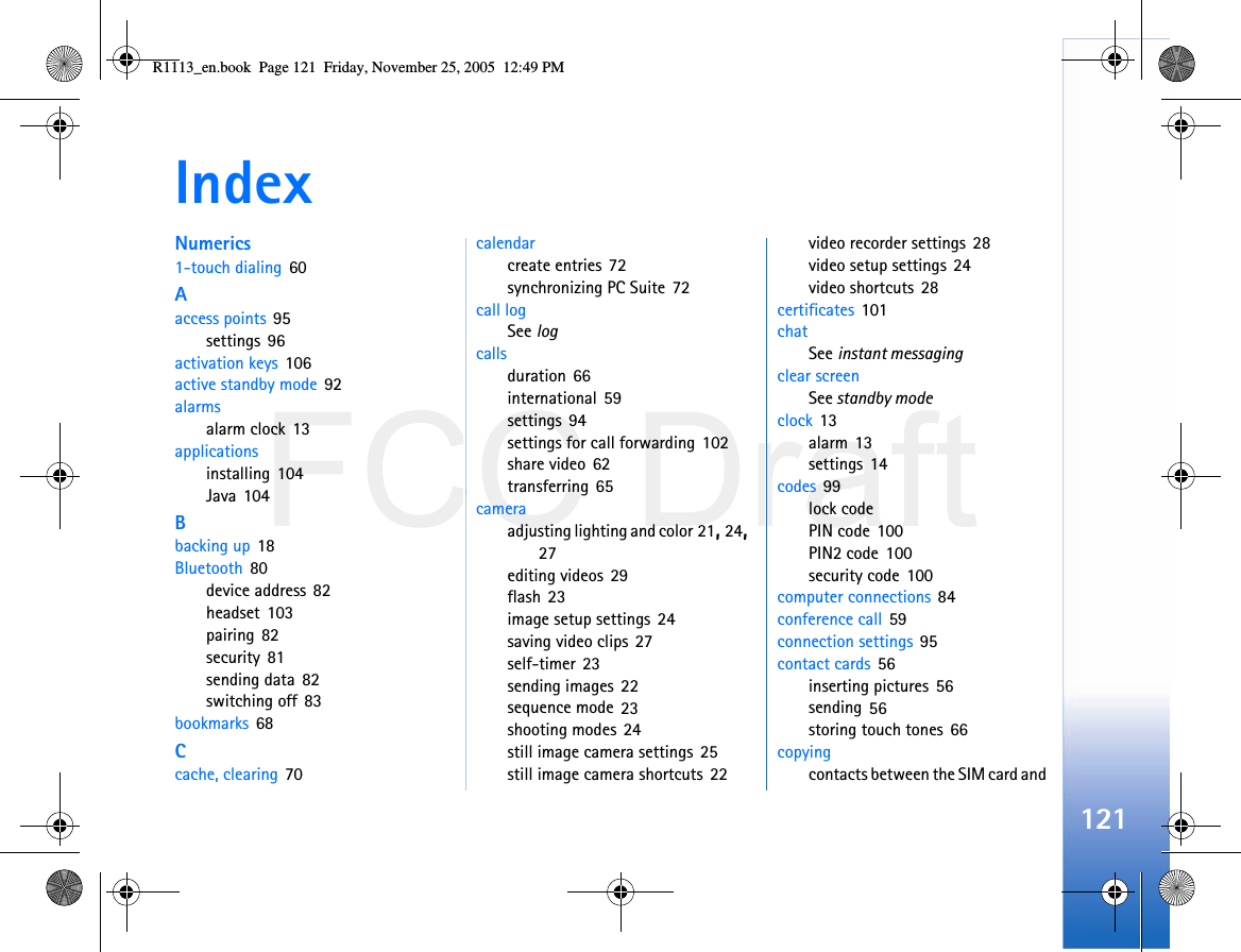 FCC Draft121IndexNumerics1-touch dialing 60Aaccess points 95settings 96activation keys 106active standby mode 92alarmsalarm clock 13applicationsinstalling 104Java 104Bbacking up 18Bluetooth 80device address 82headset 103pairing 82security 81sending data 82switching off 83bookmarks 68Ccache, clearing 70calendarcreate entries 72synchronizing PC Suite 72call logSee logcallsduration 66international 59settings 94settings for call forwarding 102share video 62transferring 65cameraadjusting lighting and color 21, 24, 27editing videos 29flash 23image setup settings 24saving video clips 27self-timer 23sending images 22sequence mode 23shooting modes 24still image camera settings 25still image camera shortcuts 22video recorder settings 28video setup settings 24video shortcuts 28certificates 101chatSee instant messagingclear screenSee standby modeclock 13alarm 13settings 14codes 99lock codePIN code 100PIN2 code 100security code 100computer connections 84conference call 59connection settings 95contact cards 56inserting pictures 56sending 56storing touch tones 66copyingcontacts between the SIM card and R1113_en.book  Page 121  Friday, November 25, 2005  12:49 PM