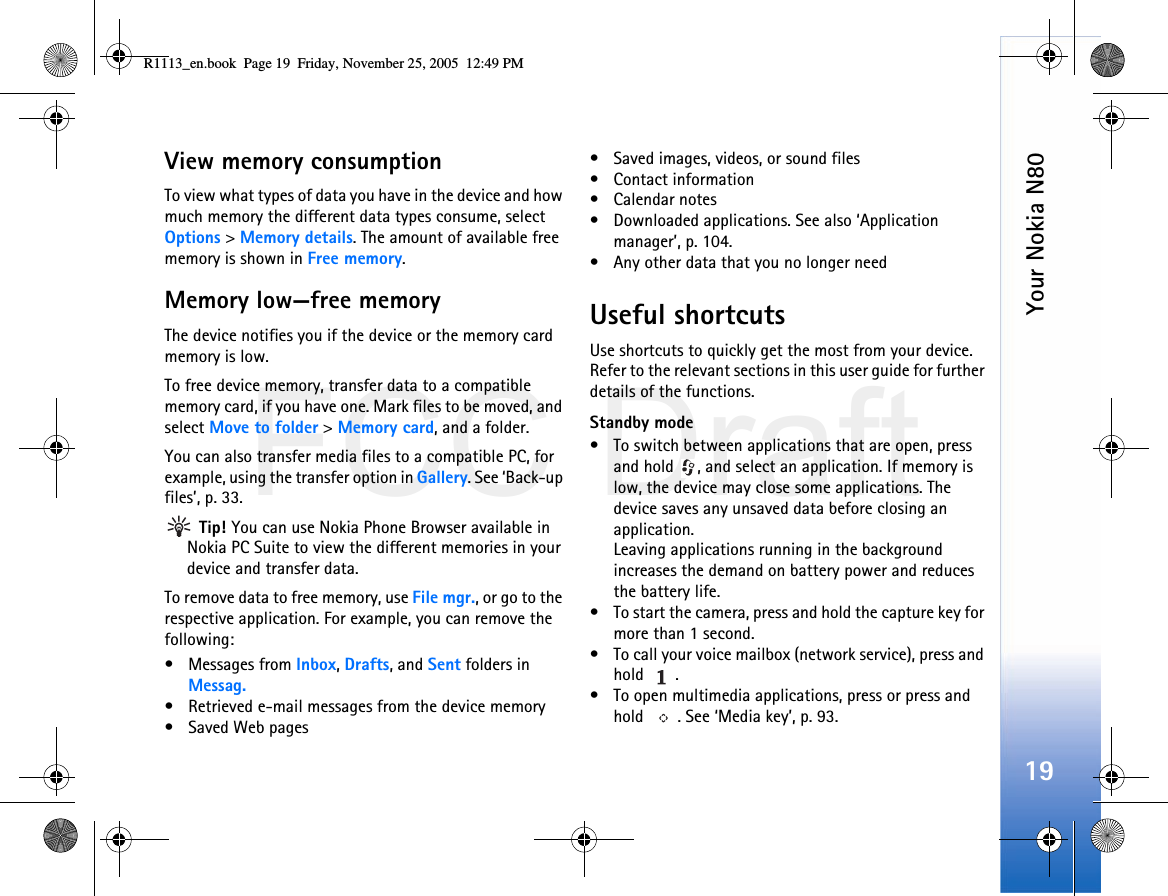 FCC DraftYour Nokia N8019View memory consumption To view what types of data you have in the device and how much memory the different data types consume, select Options &gt; Memory details. The amount of available free memory is shown in Free memory.Memory low—free memoryThe device notifies you if the device or the memory card memory is low.To free device memory, transfer data to a compatible memory card, if you have one. Mark files to be moved, and select Move to folder &gt; Memory card, and a folder.You can also transfer media files to a compatible PC, for example, using the transfer option in Gallery. See ‘Back-up files’, p. 33.  Tip! You can use Nokia Phone Browser available in Nokia PC Suite to view the different memories in your device and transfer data.To remove data to free memory, use File mgr., or go to the respective application. For example, you can remove the following:• Messages from Inbox, Drafts, and Sent folders in Messag.• Retrieved e-mail messages from the device memory• Saved Web pages• Saved images, videos, or sound files• Contact information•Calendar notes• Downloaded applications. See also ‘Application manager’, p. 104.• Any other data that you no longer needUseful shortcutsUse shortcuts to quickly get the most from your device. Refer to the relevant sections in this user guide for further details of the functions.Standby mode• To switch between applications that are open, press and hold  , and select an application. If memory is low, the device may close some applications. The device saves any unsaved data before closing an application.Leaving applications running in the background increases the demand on battery power and reduces the battery life.• To start the camera, press and hold the capture key for more than 1 second.• To call your voice mailbox (network service), press and hold .• To open multimedia applications, press or press and hold  . See ‘Media key’, p. 93.R1113_en.book  Page 19  Friday, November 25, 2005  12:49 PM