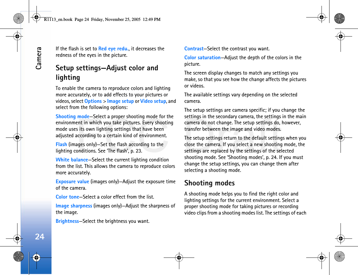 FCC DraftCamera24If the flash is set to Red eye redu., it decreases the redness of the eyes in the picture.Setup settings—Adjust color and lightingTo enable the camera to reproduce colors and lighting more accurately, or to add effects to your pictures or videos, select Options &gt; Image setup or Video setup, and select from the following options:Shooting mode—Select a proper shooting mode for the environment in which you take pictures. Every shooting mode uses its own lighting settings that have been adjusted according to a certain kind of environment.Flash (images only)—Set the flash according to the lighting conditions. See ‘The flash’, p. 23.White balance—Select the current lighting condition from the list. This allows the camera to reproduce colors more accurately.Exposure value (images only)—Adjust the exposure time of the camera.Color tone—Select a color effect from the list.Image sharpness (images only)—Adjust the sharpness of the image.Brightness—Select the brightness you want.Contrast—Select the contrast you want.Color saturation—Adjust the depth of the colors in the picture.The screen display changes to match any settings you make, so that you see how the change affects the pictures or videos.The available settings vary depending on the selected camera.The setup settings are camera specific; if you change the settings in the secondary camera, the settings in the main camera do not change. The setup settings do, however, transfer between the image and video modes.The setup settings return to the default settings when you close the camera. If you select a new shooting mode, the settings are replaced by the settings of the selected shooting mode. See ‘Shooting modes’, p. 24. If you must change the setup settings, you can change them after selecting a shooting mode.Shooting modesA shooting mode helps you to find the right color and lighting settings for the current environment. Select a proper shooting mode for taking pictures or recording video clips from a shooting modes list. The settings of each R1113_en.book  Page 24  Friday, November 25, 2005  12:49 PM