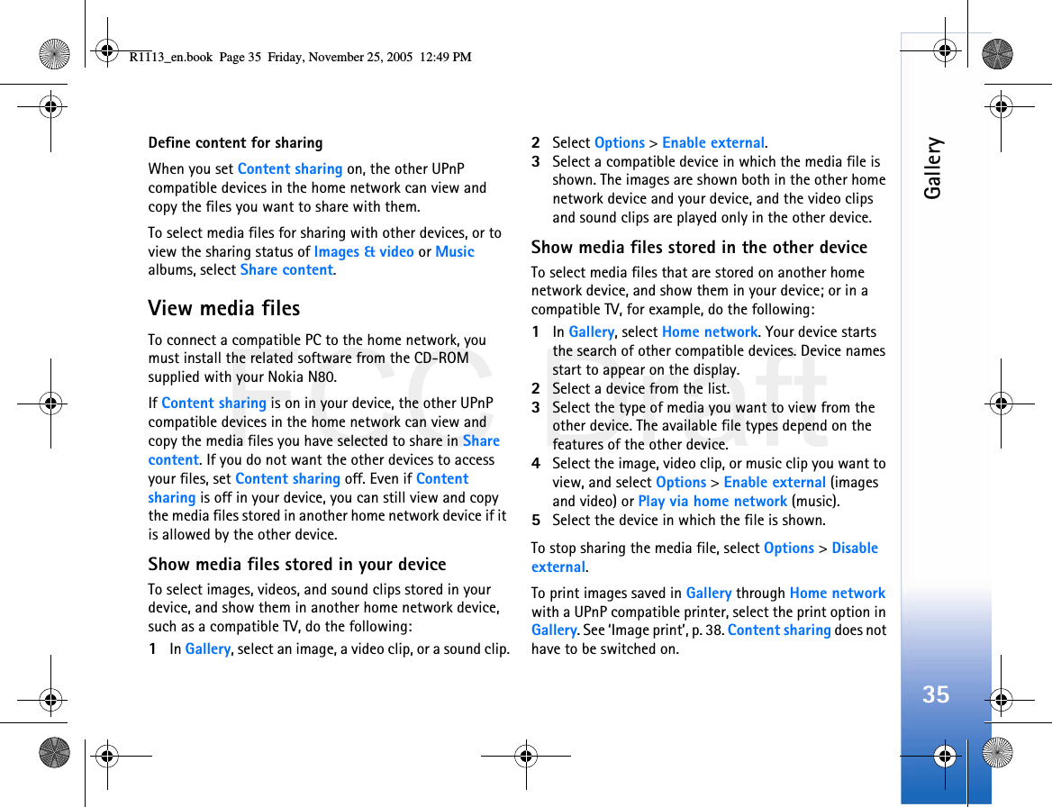 FCC DraftGallery35Define content for sharingWhen you set Content sharing on, the other UPnP compatible devices in the home network can view and copy the files you want to share with them.To select media files for sharing with other devices, or to view the sharing status of Images &amp; video or Music albums, select Share content.View media filesTo connect a compatible PC to the home network, you must install the related software from the CD-ROM supplied with your Nokia N80.If Content sharing is on in your device, the other UPnP compatible devices in the home network can view and copy the media files you have selected to share in Share content. If you do not want the other devices to access your files, set Content sharing off. Even if Content sharing is off in your device, you can still view and copy the media files stored in another home network device if it is allowed by the other device.Show media files stored in your deviceTo select images, videos, and sound clips stored in your device, and show them in another home network device, such as a compatible TV, do the following:1In Gallery, select an image, a video clip, or a sound clip.2Select Options &gt; Enable external.3Select a compatible device in which the media file is shown. The images are shown both in the other home network device and your device, and the video clips and sound clips are played only in the other device.Show media files stored in the other deviceTo select media files that are stored on another home network device, and show them in your device; or in a compatible TV, for example, do the following:1In Gallery, select Home network. Your device starts the search of other compatible devices. Device names start to appear on the display.2Select a device from the list. 3Select the type of media you want to view from the other device. The available file types depend on the features of the other device.4Select the image, video clip, or music clip you want to view, and select Options &gt; Enable external (images and video) or Play via home network (music).5Select the device in which the file is shown.To stop sharing the media file, select Options &gt; Disable external.To print images saved in Gallery through Home network with a UPnP compatible printer, select the print option in Gallery. See ‘Image print’, p. 38. Content sharing does not have to be switched on.R1113_en.book  Page 35  Friday, November 25, 2005  12:49 PM