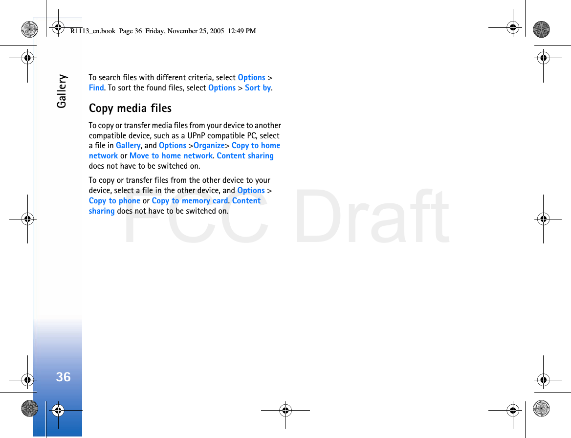 FCC DraftGallery36To search files with different criteria, select Options &gt; Find. To sort the found files, select Options &gt; Sort by.Copy media filesTo copy or transfer media files from your device to another compatible device, such as a UPnP compatible PC, select a file in Gallery, and Options &gt;Organize&gt; Copy to home network or Move to home network. Content sharing does not have to be switched on.To copy or transfer files from the other device to your device, select a file in the other device, and Options &gt; Copy to phone or Copy to memory card. Content sharing does not have to be switched on.R1113_en.book  Page 36  Friday, November 25, 2005  12:49 PM