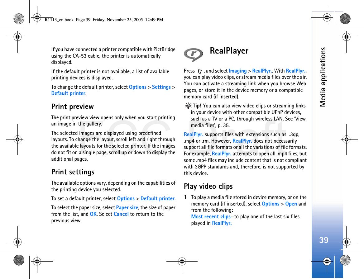 FCC DraftMedia applications39If you have connected a printer compatible with PictBridge using the CA-53 cable, the printer is automatically displayed.If the default printer is not available, a list of available printing devices is displayed.To change the default printer, select Options &gt; Settings &gt; Default printer.Print previewThe print preview view opens only when you start printing an image in the gallery.The selected images are displayed using predefined layouts. To change the layout, scroll left and right through the available layouts for the selected printer. If the images do not fit on a single page, scroll up or down to display the additional pages.Print settingsThe available options vary, depending on the capabilities of the printing device you selected.To set a default printer, select Options &gt; Default printer.To select the paper size, select Paper size, the size of paper from the list, and OK. Select Cancel to return to the previous view.RealPlayerPress  , and select Imaging &gt; RealPlyr.. With RealPlyr., you can play video clips, or stream media files over the air. You can activate a streaming link when you browse Web pages, or store it in the device memory or a compatible memory card (if inserted).Tip! You can also view video clips or streaming links in your device with other compatible UPnP devices, such as a TV or a PC, through wireless LAN. See ‘View media files’, p. 35.RealPlyr. supports files with extensions such as  .3gp, .mp4 or .rm. However, RealPlyr. does not necessarily support all file formats or all the variations of file formats. For example, RealPlyr. attempts to open all .mp4 files, but some .mp4 files may include content that is not compliant with 3GPP standards and, therefore, is not supported by this device. Play video clips1To play a media file stored in device memory, or on the memory card (if inserted), select Options &gt; Open and from the following:Most recent clips—to play one of the last six files played in RealPlyr.R1113_en.book  Page 39  Friday, November 25, 2005  12:49 PM