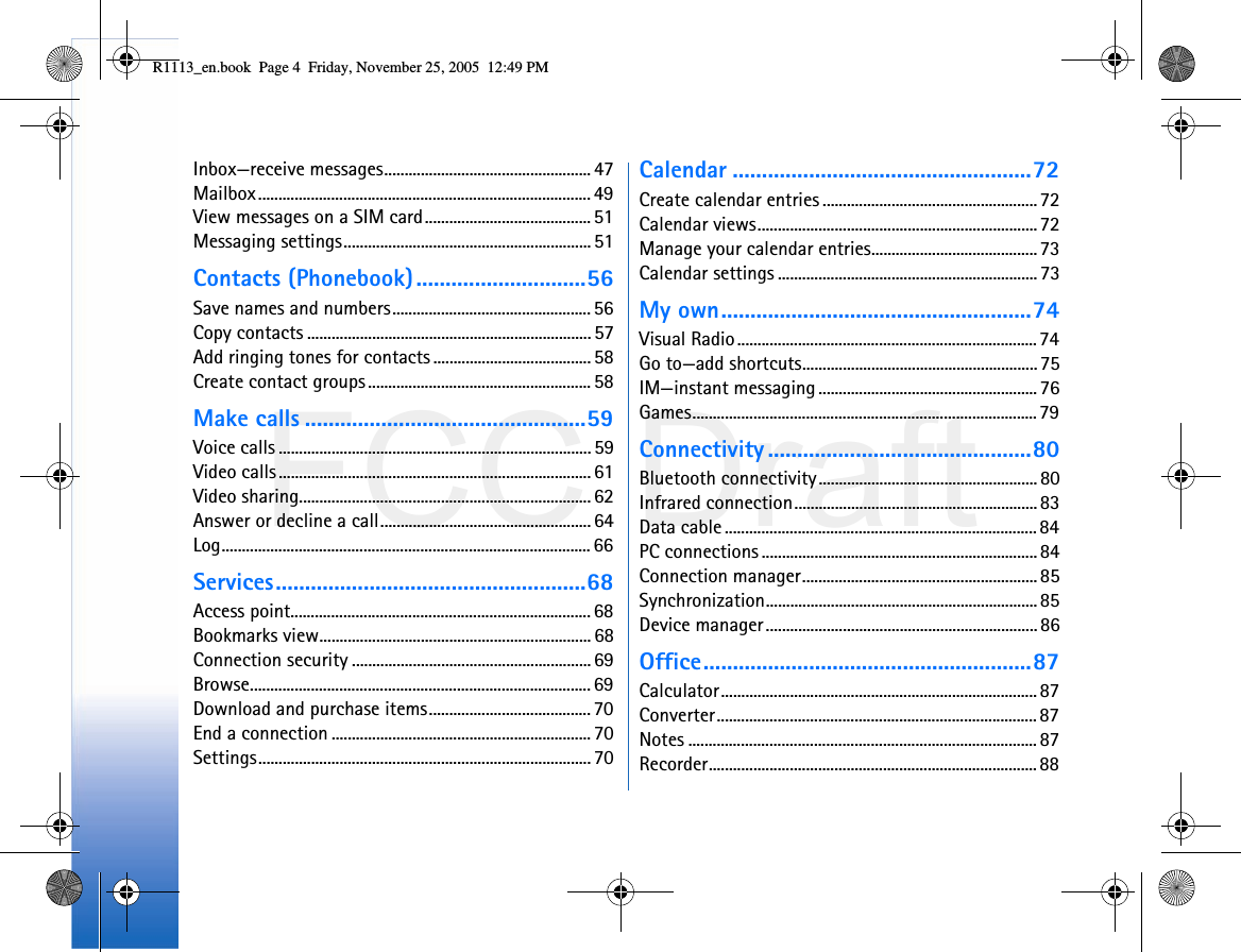 FCC DraftInbox—receive messages...................................................47Mailbox.................................................................................. 49View messages on a SIM card......................................... 51Messaging settings.............................................................51Contacts (Phonebook).............................56Save names and numbers................................................. 56Copy contacts ...................................................................... 57Add ringing tones for contacts ....................................... 58Create contact groups ....................................................... 58Make calls ................................................59Voice calls ............................................................................. 59Video calls.............................................................................61Video sharing........................................................................ 62Answer or decline a call.................................................... 64Log........................................................................................... 66Services.....................................................68Access point.......................................................................... 68Bookmarks view................................................................... 68Connection security ........................................................... 69Browse.................................................................................... 69Download and purchase items........................................ 70End a connection ................................................................ 70Settings.................................................................................. 70Calendar ...................................................72Create calendar entries .....................................................72Calendar views.....................................................................72Manage your calendar entries.........................................73Calendar settings ................................................................73My own.....................................................74Visual Radio..........................................................................74Go to—add shortcuts..........................................................75IM—instant messaging ......................................................76Games..................................................................................... 79Connectivity .............................................80Bluetooth connectivity...................................................... 80Infrared connection............................................................ 83Data cable............................................................................. 84PC connections .................................................................... 84Connection manager..........................................................85Synchronization................................................................... 85Device manager................................................................... 86Office........................................................87Calculator.............................................................................. 87Converter............................................................................... 87Notes ...................................................................................... 87Recorder................................................................................. 88R1113_en.book  Page 4  Friday, November 25, 2005  12:49 PM