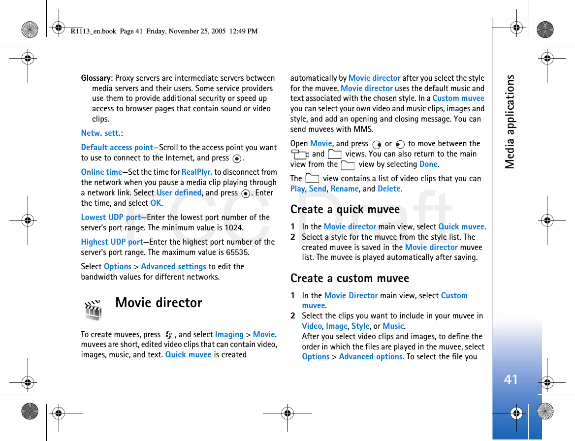 FCC DraftMedia applications41Glossary: Proxy servers are intermediate servers between media servers and their users. Some service providers use them to provide additional security or speed up access to browser pages that contain sound or video clips. Netw. sett.:Default access point—Scroll to the access point you want to use to connect to the Internet, and press  .Online time—Set the time for RealPlyr. to disconnect from the network when you pause a media clip playing through a network link. Select User defined, and press  . Enter the time, and select OK.Lowest UDP port—Enter the lowest port number of the server’s port range. The minimum value is 1024.Highest UDP port—Enter the highest port number of the server’s port range. The maximum value is 65535.Select Options &gt; Advanced settings to edit the bandwidth values for different networks.Movie directorTo create muvees, press  , and select Imaging &gt; Movie. muvees are short, edited video clips that can contain video, images, music, and text. Quick muvee is created automatically by Movie director after you select the style for the muvee. Movie director uses the default music and text associated with the chosen style. In a Custom muvee you can select your own video and music clips, images and style, and add an opening and closing message. You can send muvees with MMS.Open Movie, and press   or   to move between the  and   views. You can also return to the main view from the   view by selecting Done.The   view contains a list of video clips that you can Play, Send, Rename, and Delete.Create a quick muvee1In the Movie director main view, select Quick muvee.2Select a style for the muvee from the style list. The created muvee is saved in the Movie director muvee list. The muvee is played automatically after saving.Create a custom muvee1In the Movie Director main view, select Custom muvee.2Select the clips you want to include in your muvee in Video, Image, Style, or Music.After you select video clips and images, to define the order in which the files are played in the muvee, select Options &gt; Advanced options. To select the file you R1113_en.book  Page 41  Friday, November 25, 2005  12:49 PM