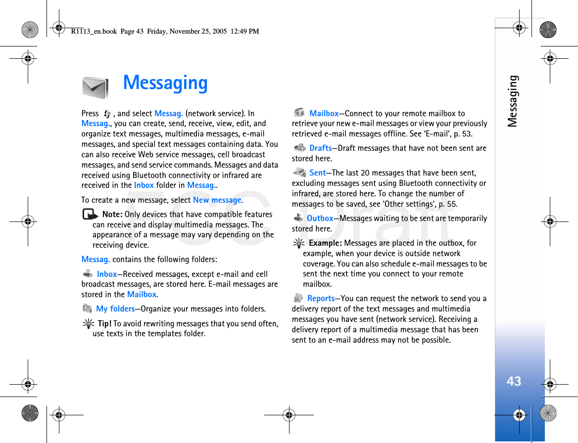 FCC DraftMessaging43MessagingPress , and select Messag. (network service). In Messag., you can create, send, receive, view, edit, and organize text messages, multimedia messages, e-mail messages, and special text messages containing data. You can also receive Web service messages, cell broadcast messages, and send service commands. Messages and data received using Bluetooth connectivity or infrared are received in the Inbox folder in Messag..To create a new message, select New message. Note: Only devices that have compatible features can receive and display multimedia messages. The appearance of a message may vary depending on the receiving device.Messag. contains the following folders: Inbox—Received messages, except e-mail and cell broadcast messages, are stored here. E-mail messages are stored in the Mailbox. My folders—Organize your messages into folders. Tip! To avoid rewriting messages that you send often, use texts in the templates folder. Mailbox—Connect to your remote mailbox to retrieve your new e-mail messages or view your previously retrieved e-mail messages offline. See ‘E-mail’, p. 53. Drafts—Draft messages that have not been sent are stored here. Sent—The last 20 messages that have been sent, excluding messages sent using Bluetooth connectivity or infrared, are stored here. To change the number of messages to be saved, see ‘Other settings’, p. 55. Outbox—Messages waiting to be sent are temporarily stored here. Example: Messages are placed in the outbox, for example, when your device is outside network coverage. You can also schedule e-mail messages to be sent the next time you connect to your remote mailbox. Reports—You can request the network to send you a delivery report of the text messages and multimedia messages you have sent (network service). Receiving a delivery report of a multimedia message that has been sent to an e-mail address may not be possible.R1113_en.book  Page 43  Friday, November 25, 2005  12:49 PM