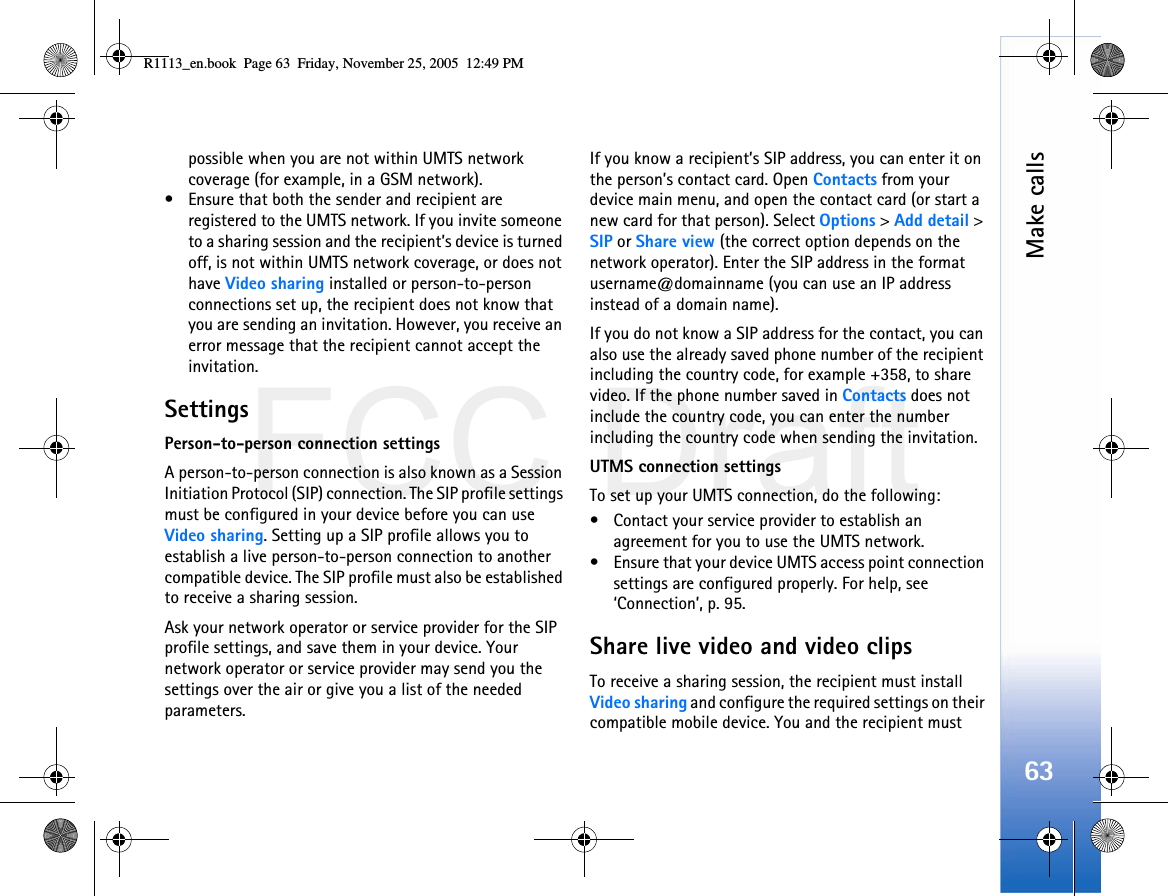 FCC DraftMake calls63possible when you are not within UMTS network coverage (for example, in a GSM network).• Ensure that both the sender and recipient are registered to the UMTS network. If you invite someone to a sharing session and the recipient’s device is turned off, is not within UMTS network coverage, or does not have Video sharing installed or person-to-person connections set up, the recipient does not know that you are sending an invitation. However, you receive an error message that the recipient cannot accept the invitation.SettingsPerson-to-person connection settingsA person-to-person connection is also known as a Session Initiation Protocol (SIP) connection. The SIP profile settings must be configured in your device before you can use Video sharing. Setting up a SIP profile allows you to establish a live person-to-person connection to another compatible device. The SIP profile must also be established to receive a sharing session.Ask your network operator or service provider for the SIP profile settings, and save them in your device. Your network operator or service provider may send you the settings over the air or give you a list of the needed parameters.If you know a recipient’s SIP address, you can enter it on the person’s contact card. Open Contacts from your device main menu, and open the contact card (or start a new card for that person). Select Options &gt; Add detail &gt; SIP or Share view (the correct option depends on the network operator). Enter the SIP address in the format username@domainname (you can use an IP address instead of a domain name).If you do not know a SIP address for the contact, you can also use the already saved phone number of the recipient including the country code, for example +358, to share video. If the phone number saved in Contacts does not include the country code, you can enter the number including the country code when sending the invitation.UTMS connection settingsTo set up your UMTS connection, do the following:• Contact your service provider to establish an agreement for you to use the UMTS network.• Ensure that your device UMTS access point connection settings are configured properly. For help, see ‘Connection’, p. 95.Share live video and video clipsTo receive a sharing session, the recipient must install Video sharing and configure the required settings on their compatible mobile device. You and the recipient must R1113_en.book  Page 63  Friday, November 25, 2005  12:49 PM