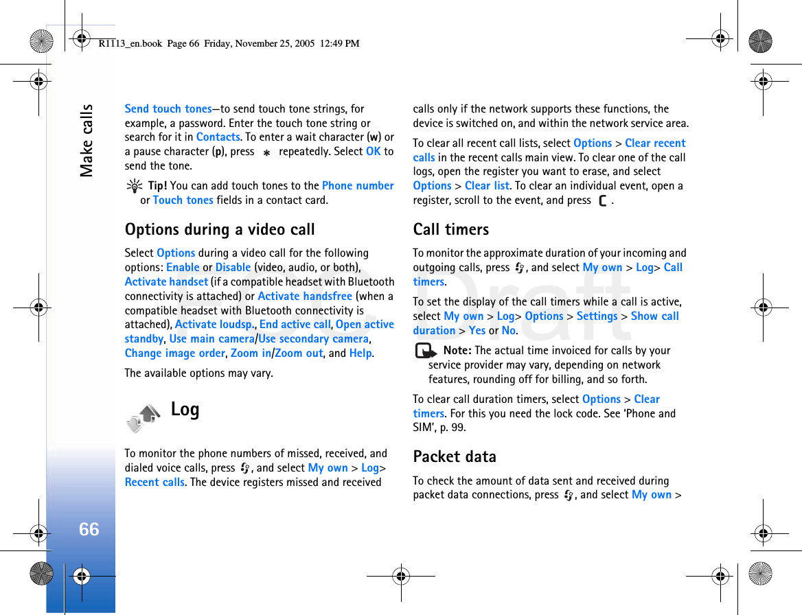 FCC DraftMake calls66Send touch tones—to send touch tone strings, for example, a password. Enter the touch tone string or search for it in Contacts. To enter a wait character (w) or a pause character (p), press   repeatedly. Select OK to send the tone.  Tip! You can add touch tones to the Phone number or Touch tones fields in a contact card. Options during a video callSelect Options during a video call for the following options: Enable or Disable (video, audio, or both), Activate handset (if a compatible headset with Bluetooth connectivity is attached) or Activate handsfree (when a compatible headset with Bluetooth connectivity is attached), Activate loudsp., End active call, Open active standby, Use main camera/Use secondary camera, Change image order, Zoom in/Zoom out, and Help.The available options may vary.LogTo monitor the phone numbers of missed, received, and dialed voice calls, press  , and select My own &gt; Log&gt; Recent calls. The device registers missed and received calls only if the network supports these functions, the device is switched on, and within the network service area.To clear all recent call lists, select Options &gt; Clear recent calls in the recent calls main view. To clear one of the call logs, open the register you want to erase, and select Options &gt; Clear list. To clear an individual event, open a register, scroll to the event, and press  .Call timers To monitor the approximate duration of your incoming and outgoing calls, press  , and select My own &gt; Log&gt; Call timers.To set the display of the call timers while a call is active, select My own &gt; Log&gt; Options &gt; Settings &gt; Show call duration &gt; Yes or No. Note: The actual time invoiced for calls by your service provider may vary, depending on network features, rounding off for billing, and so forth.To clear call duration timers, select Options &gt; Clear timers. For this you need the lock code. See ‘Phone and SIM’, p. 99.Packet dataTo check the amount of data sent and received during packet data connections, press  , and select My own &gt; R1113_en.book  Page 66  Friday, November 25, 2005  12:49 PM