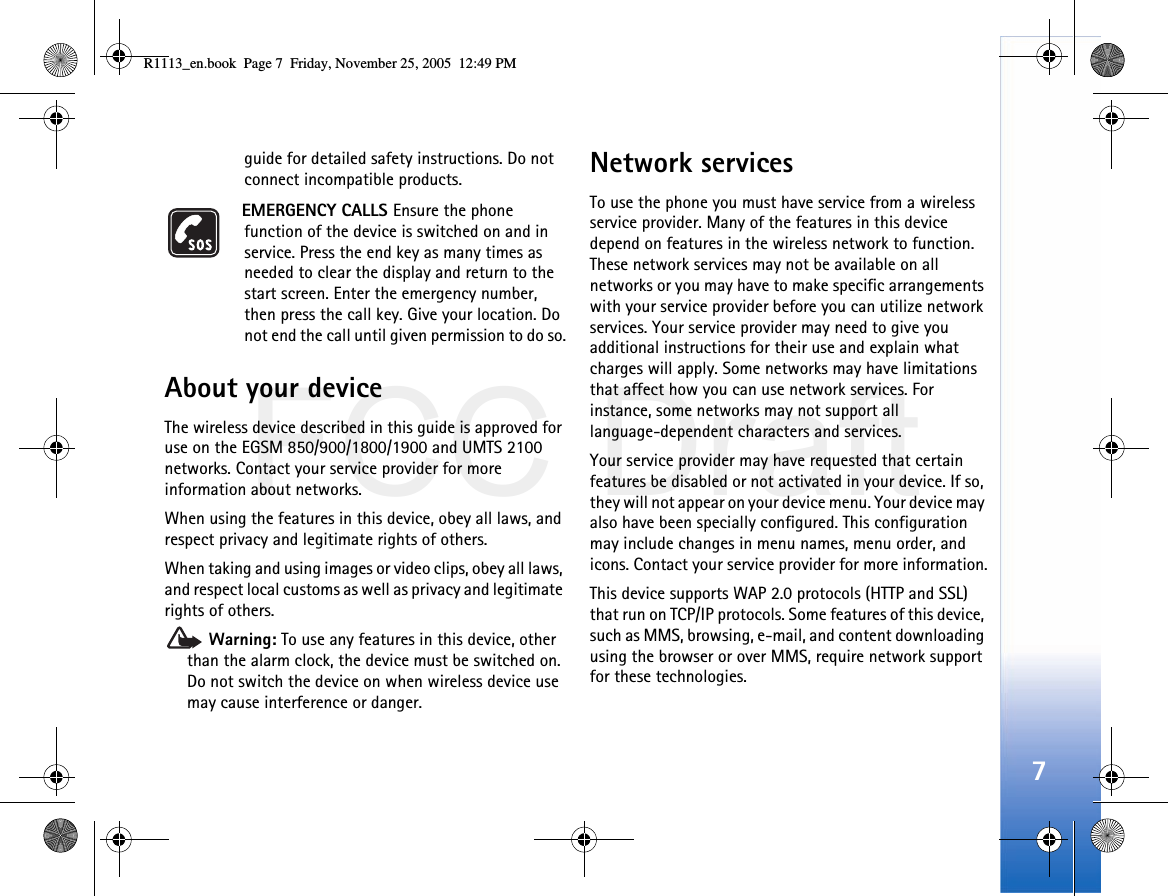 FCC Draft7guide for detailed safety instructions. Do not connect incompatible products.EMERGENCY CALLS Ensure the phone function of the device is switched on and in service. Press the end key as many times as needed to clear the display and return to the start screen. Enter the emergency number, then press the call key. Give your location. Do not end the call until given permission to do so.About your deviceThe wireless device described in this guide is approved for use on the EGSM 850/900/1800/1900 and UMTS 2100 networks. Contact your service provider for more information about networks.When using the features in this device, obey all laws, and respect privacy and legitimate rights of others. When taking and using images or video clips, obey all laws, and respect local customs as well as privacy and legitimate rights of others. Warning: To use any features in this device, other than the alarm clock, the device must be switched on. Do not switch the device on when wireless device use may cause interference or danger.Network servicesTo use the phone you must have service from a wireless service provider. Many of the features in this device depend on features in the wireless network to function. These network services may not be available on all networks or you may have to make specific arrangements with your service provider before you can utilize network services. Your service provider may need to give you additional instructions for their use and explain what charges will apply. Some networks may have limitations that affect how you can use network services. For instance, some networks may not support all language-dependent characters and services.Your service provider may have requested that certain features be disabled or not activated in your device. If so, they will not appear on your device menu. Your device may also have been specially configured. This configuration may include changes in menu names, menu order, and icons. Contact your service provider for more information.This device supports WAP 2.0 protocols (HTTP and SSL) that run on TCP/IP protocols. Some features of this device, such as MMS, browsing, e-mail, and content downloading using the browser or over MMS, require network support for these technologies.R1113_en.book  Page 7  Friday, November 25, 2005  12:49 PM