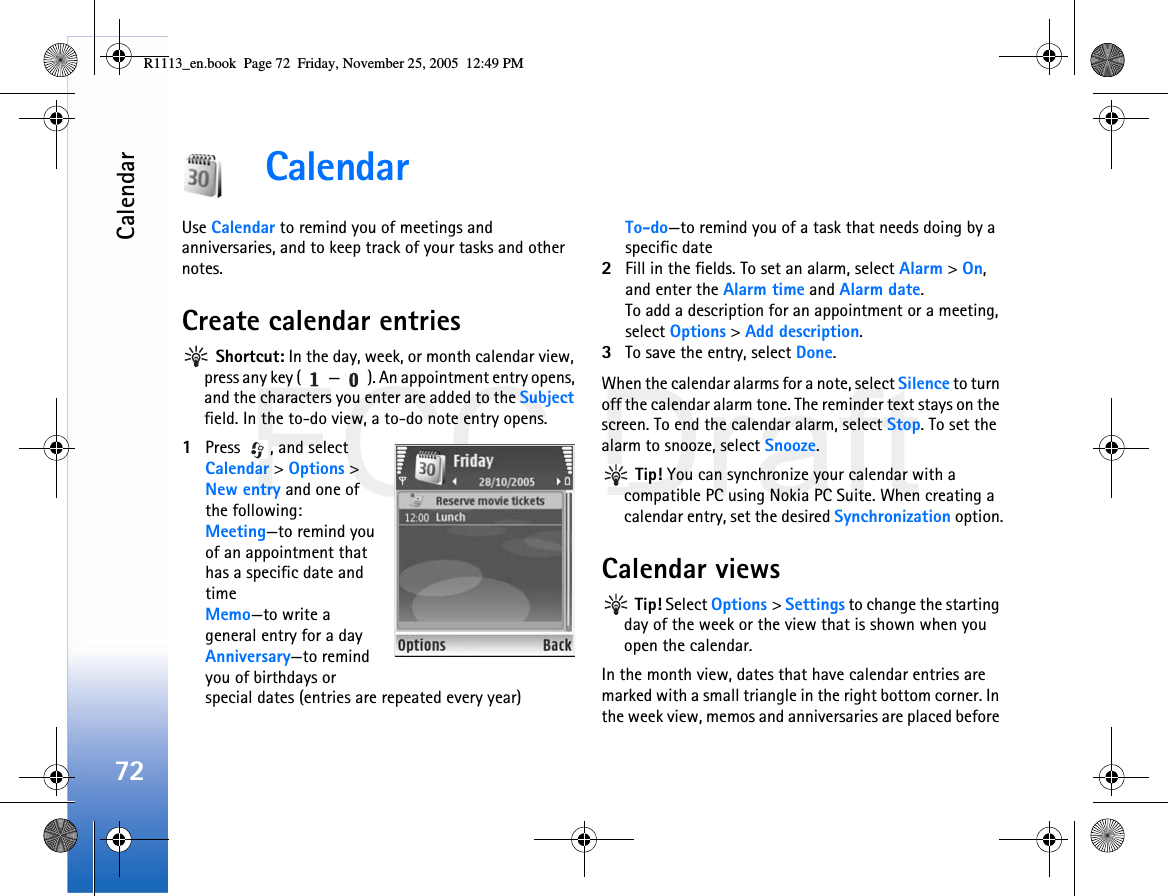 FCC DraftCalendar72CalendarUse Calendar to remind you of meetings and anniversaries, and to keep track of your tasks and other notes.Create calendar entries Shortcut: In the day, week, or month calendar view, press any key ( — ). An appointment entry opens, and the characters you enter are added to the Subject field. In the to-do view, a to-do note entry opens.1Press  , and select Calendar &gt; Options &gt; New entry and one of the following:Meeting—to remind you of an appointment that has a specific date and timeMemo—to write a general entry for a dayAnniversary—to remind you of birthdays or special dates (entries are repeated every year)To-do—to remind you of a task that needs doing by a specific date2Fill in the fields. To set an alarm, select Alarm &gt; On, and enter the Alarm time and Alarm date.To add a description for an appointment or a meeting, select Options &gt; Add description.3To save the entry, select Done.When the calendar alarms for a note, select Silence to turn off the calendar alarm tone. The reminder text stays on the screen. To end the calendar alarm, select Stop. To set the alarm to snooze, select Snooze. Tip! You can synchronize your calendar with a compatible PC using Nokia PC Suite. When creating a calendar entry, set the desired Synchronization option.Calendar views Tip! Select Options &gt; Settings to change the starting day of the week or the view that is shown when you open the calendar.In the month view, dates that have calendar entries are marked with a small triangle in the right bottom corner. In the week view, memos and anniversaries are placed before R1113_en.book  Page 72  Friday, November 25, 2005  12:49 PM