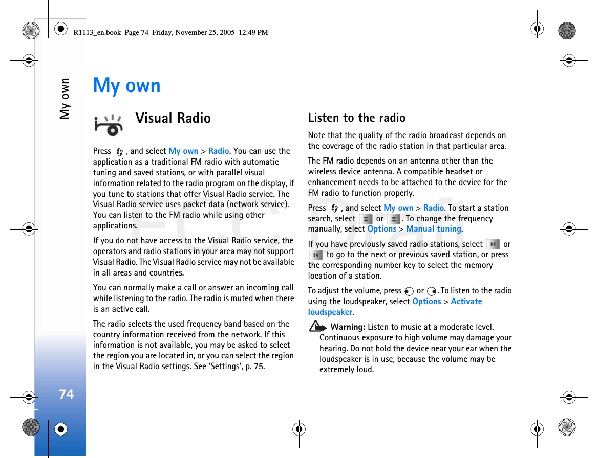 FCC DraftMy own74My ownVisual RadioPress  , and select My own &gt; Radio. You can use the application as a traditional FM radio with automatic tuning and saved stations, or with parallel visual information related to the radio program on the display, if you tune to stations that offer Visual Radio service. The Visual Radio service uses packet data (network service). You can listen to the FM radio while using other applications.If you do not have access to the Visual Radio service, the operators and radio stations in your area may not support Visual Radio. The Visual Radio service may not be available in all areas and countries.You can normally make a call or answer an incoming call while listening to the radio. The radio is muted when there is an active call.The radio selects the used frequency band based on the country information received from the network. If this information is not available, you may be asked to select the region you are located in, or you can select the region in the Visual Radio settings. See ‘Settings’, p. 75.Listen to the radioNote that the quality of the radio broadcast depends on the coverage of the radio station in that particular area.The FM radio depends on an antenna other than the wireless device antenna. A compatible headset or enhancement needs to be attached to the device for the FM radio to function properly.Press  , and select My own &gt; Radio. To start a station search, select   or  . To change the frequency manually, select Options &gt; Manual tuning.If you have previously saved radio stations, select   or  to go to the next or previous saved station, or press the corresponding number key to select the memory location of a station.To adjust the volume, press   or  . To listen to the radio using the loudspeaker, select Options &gt; Activate loudspeaker. Warning: Listen to music at a moderate level. Continuous exposure to high volume may damage your hearing. Do not hold the device near your ear when the loudspeaker is in use, because the volume may be extremely loud.R1113_en.book  Page 74  Friday, November 25, 2005  12:49 PM