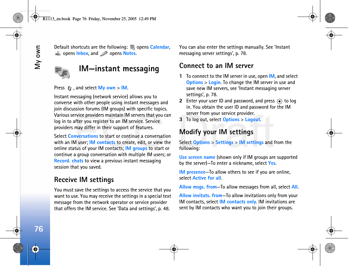 FCC DraftMy own76Default shortcuts are the following:   opens Calendar,  opens Inbox, and   opens Notes.IM—instant messagingPress  , and select My own &gt; IM.Instant messaging (network service) allows you to converse with other people using instant messages and join discussion forums (IM groups) with specific topics. Various service providers maintain IM servers that you can log in to after you register to an IM service. Service providers may differ in their support of features.Select Conversations to start or continue a conversation with an IM user; IM contacts to create, edit, or view the online status of your IM contacts; IM groups to start or continue a group conversation with multiple IM users; or Record. chats to view a previous instant messaging session that you saved.Receive IM settingsYou must save the settings to access the service that you want to use. You may receive the settings in a special text message from the network operator or service provider that offers the IM service. See ‘Data and settings’, p. 48. You can also enter the settings manually. See ‘Instant messaging server settings’, p. 78.Connect to an IM server1To connect to the IM server in use, open IM, and select Options &gt; Login. To change the IM server in use and save new IM servers, see ‘Instant messaging server settings’, p. 78.2Enter your user ID and password, and press   to log in. You obtain the user ID and password for the IM server from your service provider.3To log out, select Options &gt; Logout.Modify your IM settingsSelect Options &gt; Settings &gt; IM settings and from the following:Use screen name (shown only if IM groups are supported by the server)—To enter a nickname, select Yes.IM presence—To allow others to see if you are online, select Active for all.Allow msgs. from—To allow messages from all, select All.Allow invitats. from—To allow invitations only from your IM contacts, select IM contacts only. IM invitations are sent by IM contacts who want you to join their groups.R1113_en.book  Page 76  Friday, November 25, 2005  12:49 PM