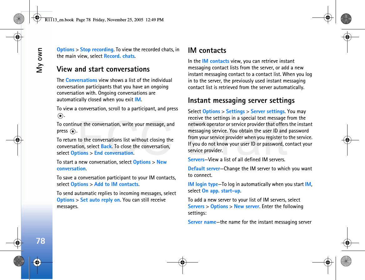 FCC DraftMy own78Options &gt; Stop recording. To view the recorded chats, in the main view, select Record. chats.View and start conversationsThe Conversations view shows a list of the individual conversation participants that you have an ongoing conversation with. Ongoing conversations are automatically closed when you exit IM.To view a conversation, scroll to a participant, and press .To continue the conversation, write your message, and press .To return to the conversations list without closing the conversation, select Back. To close the conversation, select Options &gt; End conversation.To start a new conversation, select Options &gt; New conversation.To save a conversation participant to your IM contacts, select Options &gt; Add to IM contacts.To send automatic replies to incoming messages, select Options &gt; Set auto reply on. You can still receive messages.IM contactsIn the IM contacts view, you can retrieve instant messaging contact lists from the server, or add a new instant messaging contact to a contact list. When you log in to the server, the previously used instant messaging contact list is retrieved from the server automatically.Instant messaging server settingsSelect Options &gt; Settings &gt; Server settings. You may receive the settings in a special text message from the network operator or service provider that offers the instant messaging service. You obtain the user ID and password from your service provider when you register to the service. If you do not know your user ID or password, contact your service provider.Servers—View a list of all defined IM servers.Default server—Change the IM server to which you want to connect.IM login type—To log in automatically when you start IM, select On app. start-up.To add a new server to your list of IM servers, select Servers &gt; Options &gt; New server. Enter the following settings:Server name—the name for the instant messaging serverR1113_en.book  Page 78  Friday, November 25, 2005  12:49 PM