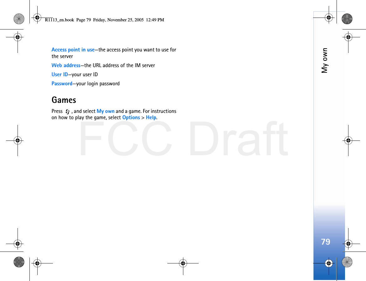 FCC DraftMy own79Access point in use—the access point you want to use for the serverWeb address—the URL address of the IM serverUser ID—your user IDPassword—your login passwordGamesPress  , and select My own and a game. For instructions on how to play the game, select Options &gt; Help.R1113_en.book  Page 79  Friday, November 25, 2005  12:49 PM