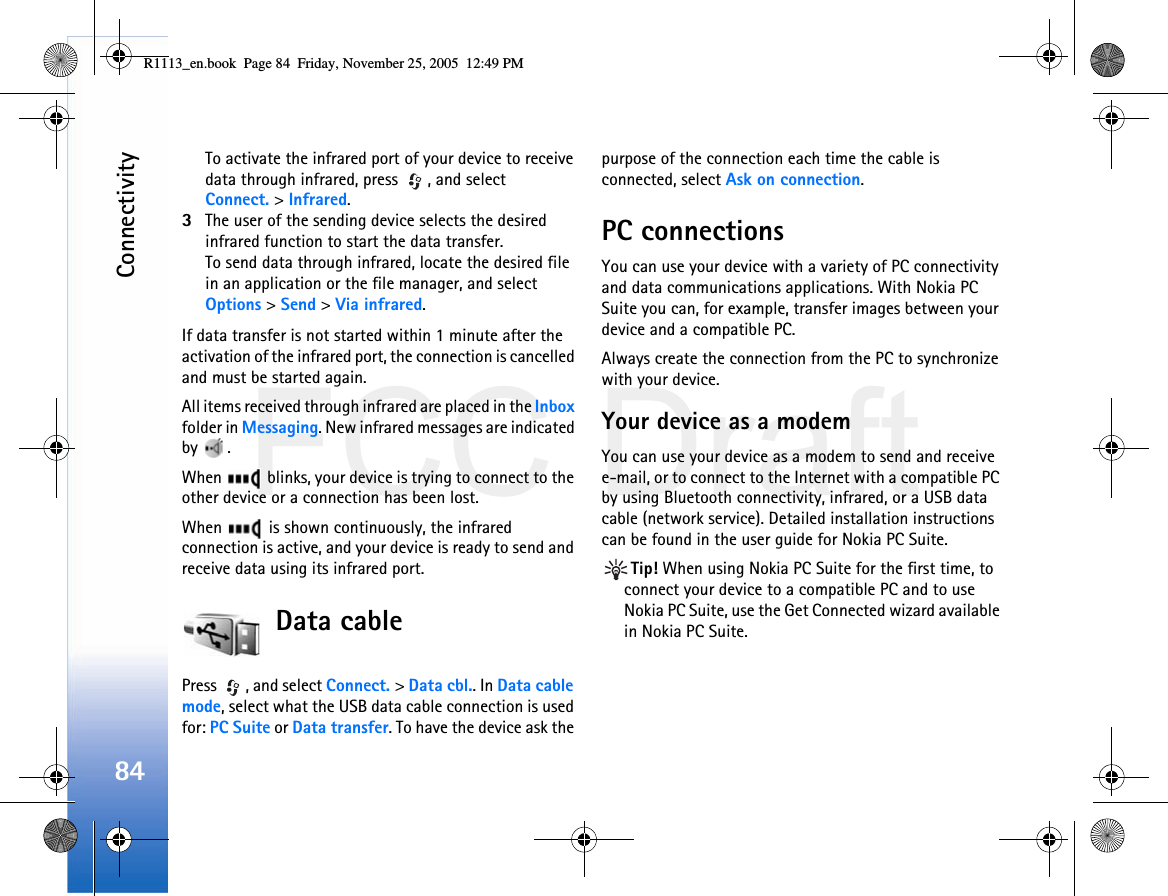 FCC DraftConnectivity84To activate the infrared port of your device to receive data through infrared, press  , and select Connect. &gt; Infrared.3The user of the sending device selects the desired infrared function to start the data transfer.To send data through infrared, locate the desired file in an application or the file manager, and select Options &gt; Send &gt; Via infrared.If data transfer is not started within 1 minute after the activation of the infrared port, the connection is cancelled and must be started again.All items received through infrared are placed in the Inbox folder in Messaging. New infrared messages are indicated by .When   blinks, your device is trying to connect to the other device or a connection has been lost.When   is shown continuously, the infrared connection is active, and your device is ready to send and receive data using its infrared port.Data cablePress , and select Connect. &gt; Data cbl.. In Data cable mode, select what the USB data cable connection is used for: PC Suite or Data transfer. To have the device ask the purpose of the connection each time the cable is connected, select Ask on connection.PC connectionsYou can use your device with a variety of PC connectivity and data communications applications. With Nokia PC Suite you can, for example, transfer images between your device and a compatible PC.Always create the connection from the PC to synchronize with your device.Your device as a modemYou can use your device as a modem to send and receive e-mail, or to connect to the Internet with a compatible PC by using Bluetooth connectivity, infrared, or a USB data cable (network service). Detailed installation instructions can be found in the user guide for Nokia PC Suite.Tip! When using Nokia PC Suite for the first time, to connect your device to a compatible PC and to use Nokia PC Suite, use the Get Connected wizard available in Nokia PC Suite.R1113_en.book  Page 84  Friday, November 25, 2005  12:49 PM